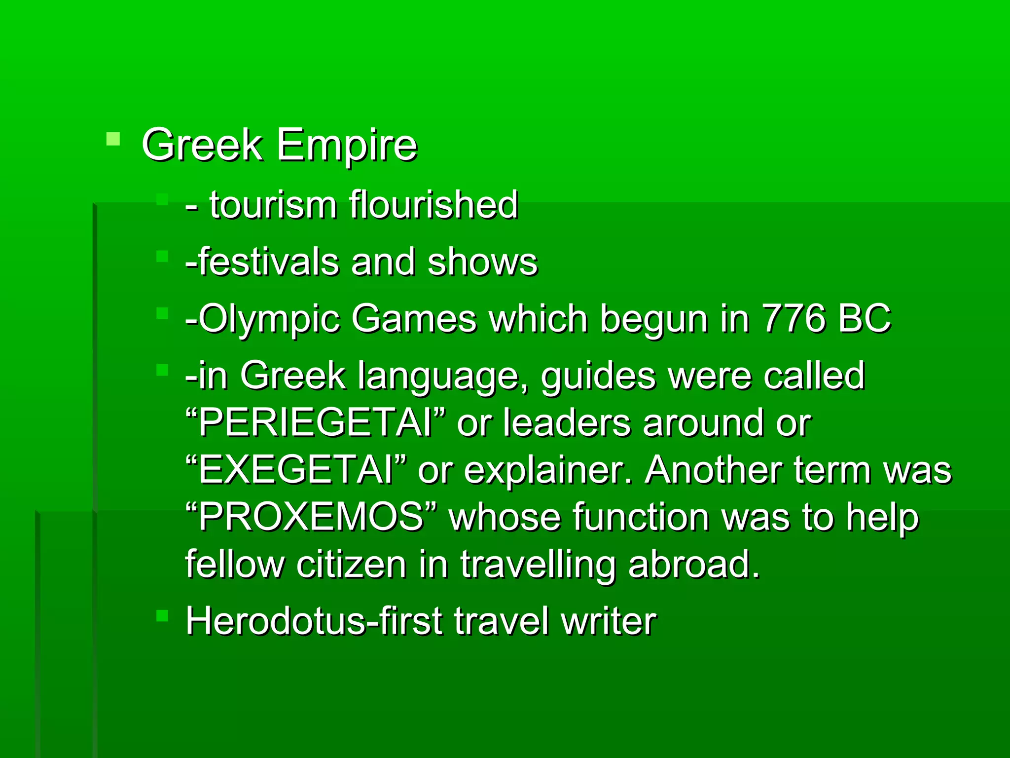  GGrreeeekk EEmmppiirree 
 -- ttoouurriissmm fflloouurriisshheedd 
 --ffeessttiivvaallss aanndd sshhoowwss 
 --OOllyymmppiicc GGaammeess wwhhiicchh bbeegguunn iinn 77776 BBCC 
 --iinn GGrreeeekk llaanngguuaaggee,, gguuiiddeess wweerree ccaalllleedd 
““PPEERRIIEEGGEETTAAII”” oorr lleeaaddeerrss aarroouunndd oorr 
““EEXXEEGGEETTAAII”” oorr eexxppllaaiinneerr.. AAnnootthheerr tteerrmm wwaass 
““PPRROOXXEEMMOOSS”” wwhhoossee ffuunnccttiioonn wwaass ttoo hheellpp 
ffeellllooww cciittiizzeenn iinn ttrraavveelllliinngg aabbrrooaadd.. 
 HHeerrooddoottuuss--ffiirrsstt ttrraavveell wwrriitteerr 
 