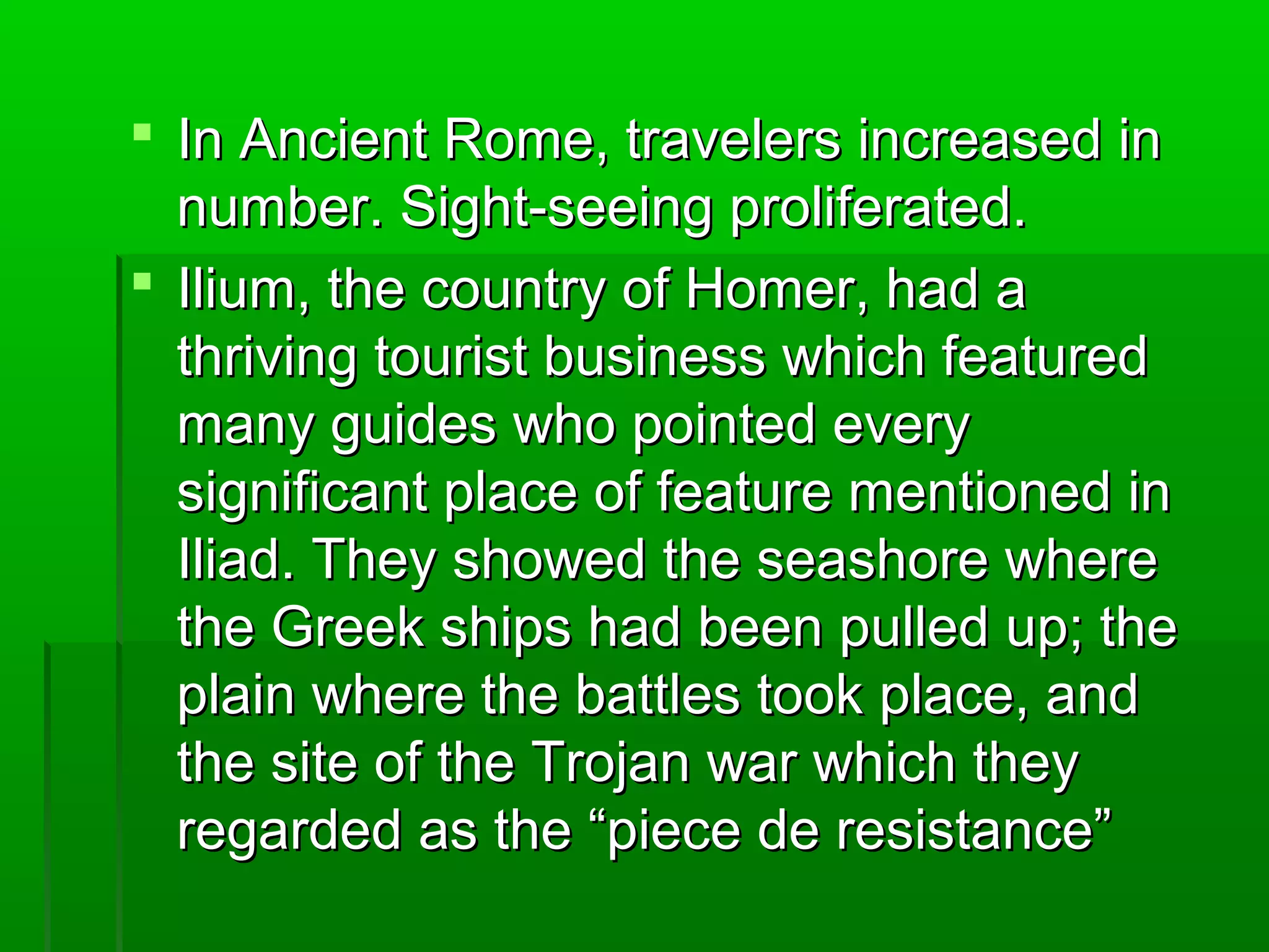  R In Ancient Roommee,, ttrraavveelleerrss iinnccrreeaasseedd iinn 
nnuummbbeerr.. SSiigghhtt--sseeeeiinngg pprroolliiffeerraatteedd.. 
 IIlliiuumm,, tthhee ccoouunnttrryy ooff HHoommeerr,, hhaadd aa 
tthhrriivviinngg ttoouurriisstt bbuussiinneessss wwhhiicchh ffeeaattuurreedd 
mmaannyy gguuiiddeess wwhhoo ppooiinntteedd eevveerryy 
ssiiggnniiffiiccaanntt ppllaaccee ooff ffeeaattuurree mmeennttiioonneedd iinn 
IIlliiaadd.. TThheeyy sshhoowweedd tthhee sseeaasshhoorree wwhheerree 
tthhee GGrreeeekk sshhiippss hhaadd bbeeeenn ppuulllleedd uupp;; tthhee 
ppllaaiinn wwhheerree tthhee bbaattttlleess ttooookk ppllaaccee,, aanndd 
tthhee ssiittee ooff tthhee TTrroojjaann wwaarr wwhhiicchh tthheeyy 
rreeggaarrddeedd aass tthhee ““ppiieeccee ddee rreessiissttaannccee”” 
 