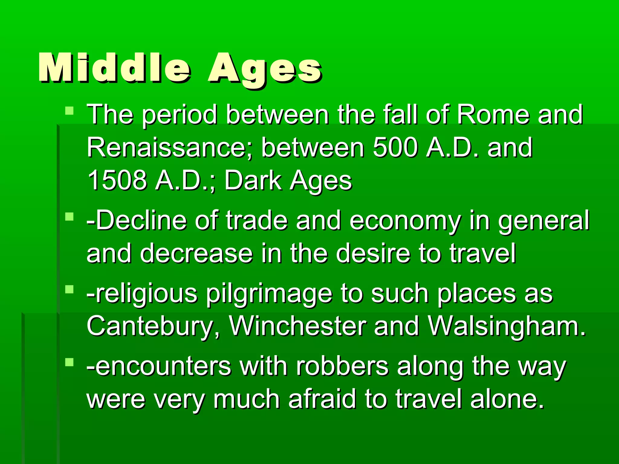 MMiiddddllee AAggeess 
 TThhee ppeerriioodd bbeettwweeeenn tthhee ffaallll ooff RRoommee aanndd 
RReennaaiissssaannccee;; bbeettwweeeenn 50000 AA..DD.. aanndd 
150088 AA..DD..;; DDaarrkk AAggeess 
 --DDeecclliinnee ooff ttrraaddee aanndd eeccoonnoommyy iinn ggeenneerraall 
aanndd ddeeccrreeaassee iinn tthhee ddeessiirree ttoo ttrraavveell 
 --rreelliiggiioouuss ppiillggrriimmaaggee ttoo ssuucchh ppllaacceess aass 
CCaanntteebbuurryy,, WWiinncchheesstteerr aanndd WWaallssiinngghhaamm.. 
 --eennccoouunntteerrss wwiitthh rroobbbbeerrss aalloonngg tthhee wwaayy 
wweerree vveerryy mmuucchh aaffrraaiidd ttoo ttrraavveell aalloonnee.. 
 