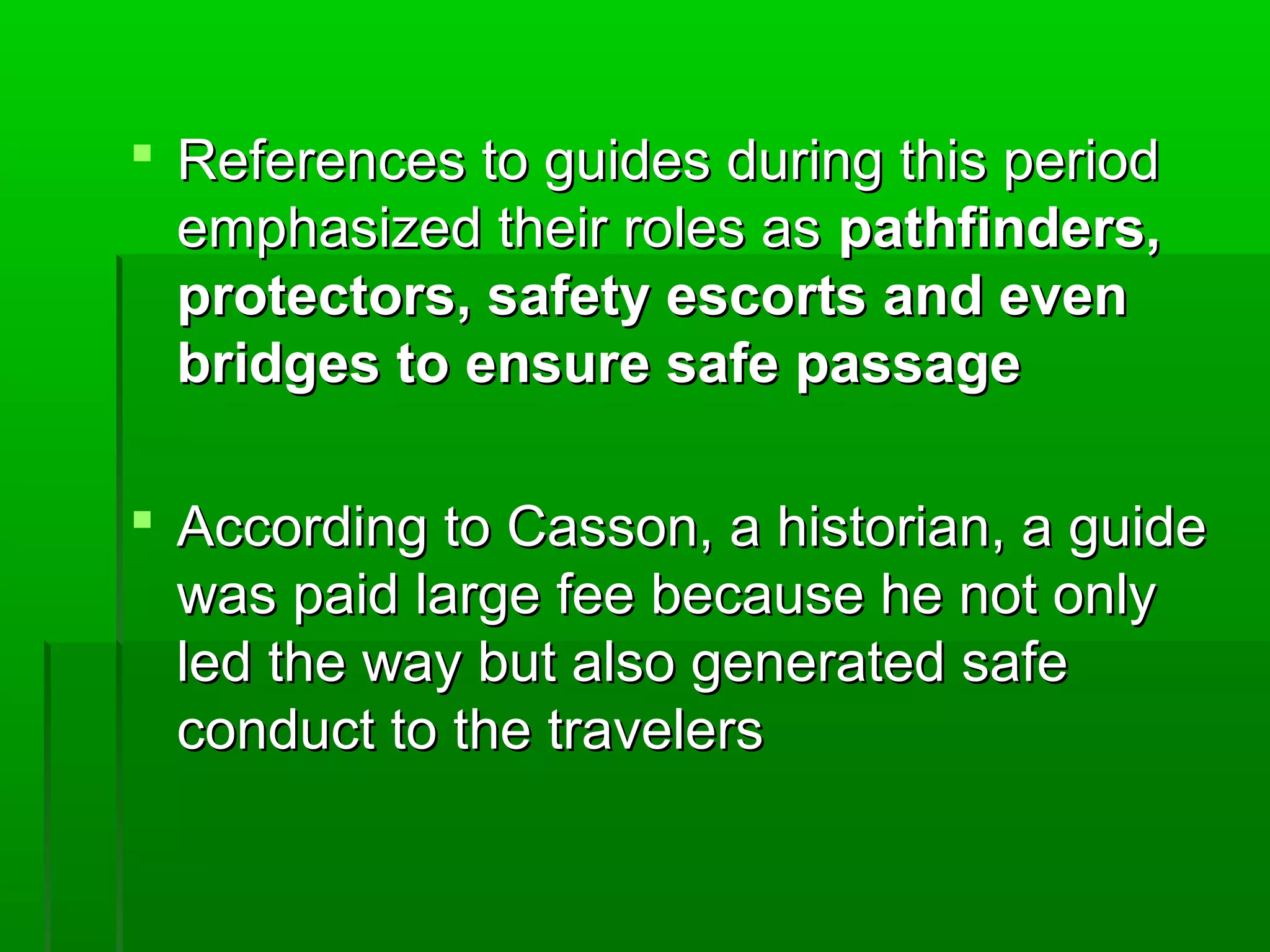  References ttoo gguuiiddeess dduurriinngg tthhiiss ppeerriioodd 
eemmpphhaassiizzeedd tthheeiirr rroolleess aass ppaatthhffiinnddeerrss,, 
pprrootteeccttoorrss,, ssaaffeettyy eessccoorrttss aanndd eevveenn 
bbrriiddggeess ttoo eennssuurree ssaaffee ppaassssaaggee 
 AAccccoorrddiinngg ttoo CCaassssoonn,, aa hhiissttoorriiaann,, aa gguuiiddee 
wwaass ppaaiidd llaarrggee ffeeee bbeeccaauussee hhee nnoott oonnllyy 
lleedd tthhee wwaayy bbuutt aallssoo ggeenneerraatteedd ssaaffee 
ccoonndduucctt ttoo tthhee ttrraavveelleerrss 
 