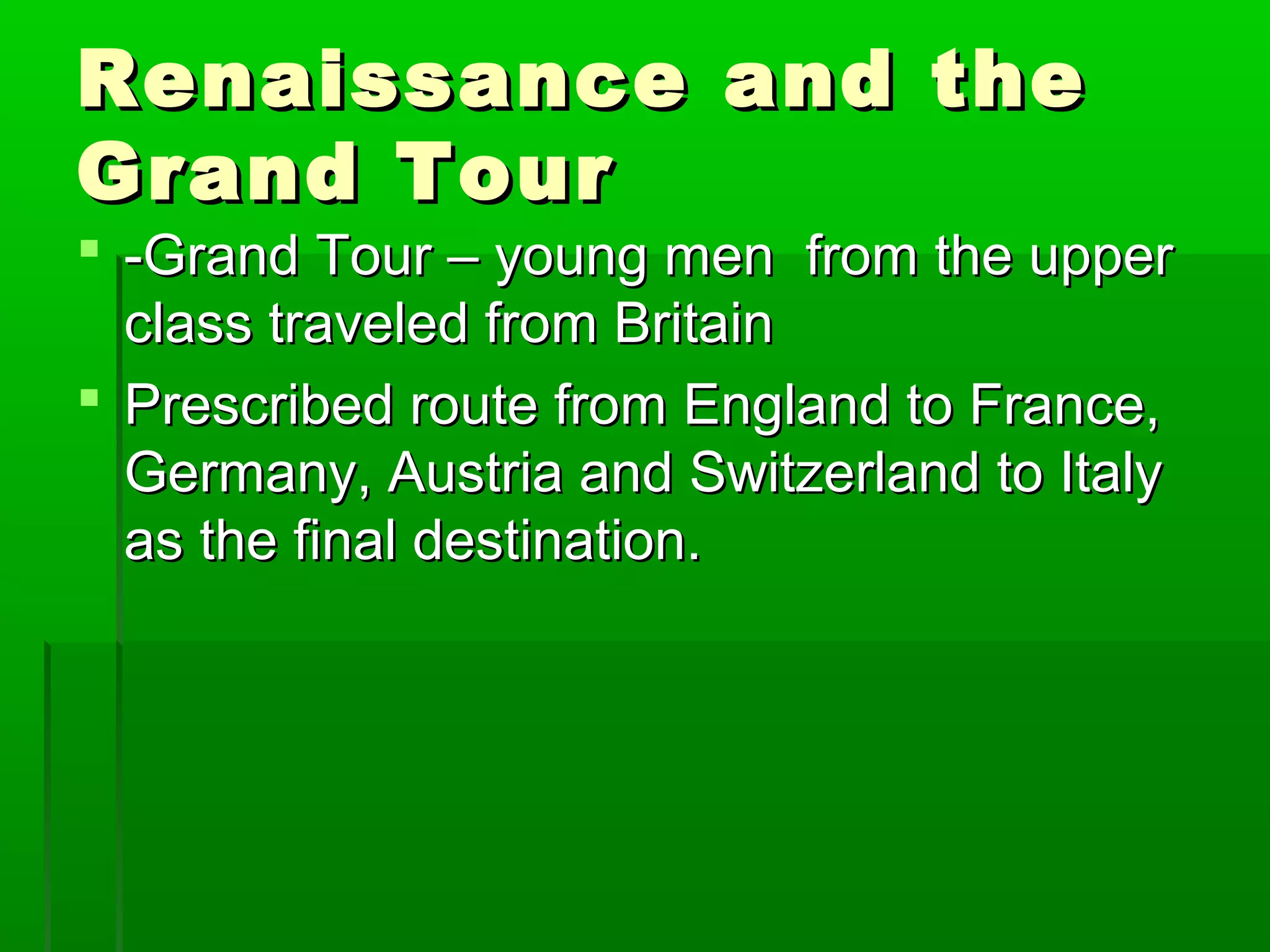 RReennaaiissssaannccee aanndd tthhee 
GGrraanndd TToouurr 
 --GGrraanndd TToouurr –– yyoouunngg mmeenn ffrroomm tthhee uuppppeerr 
ccllaassss ttrraavveelleedd ffrroomm BBrriittaaiinn 
 PPrreessccrriibbeedd rroouuttee ffrroomm EEnnggllaanndd ttoo FFrraannccee,, 
GGeerrmmaannyy,, AAuussttrriiaa aanndd SSwwiittzzeerrllaanndd ttoo IIttaallyy 
aass tthhee ffiinnaall ddeessttiinnaattiioonn.. 
 