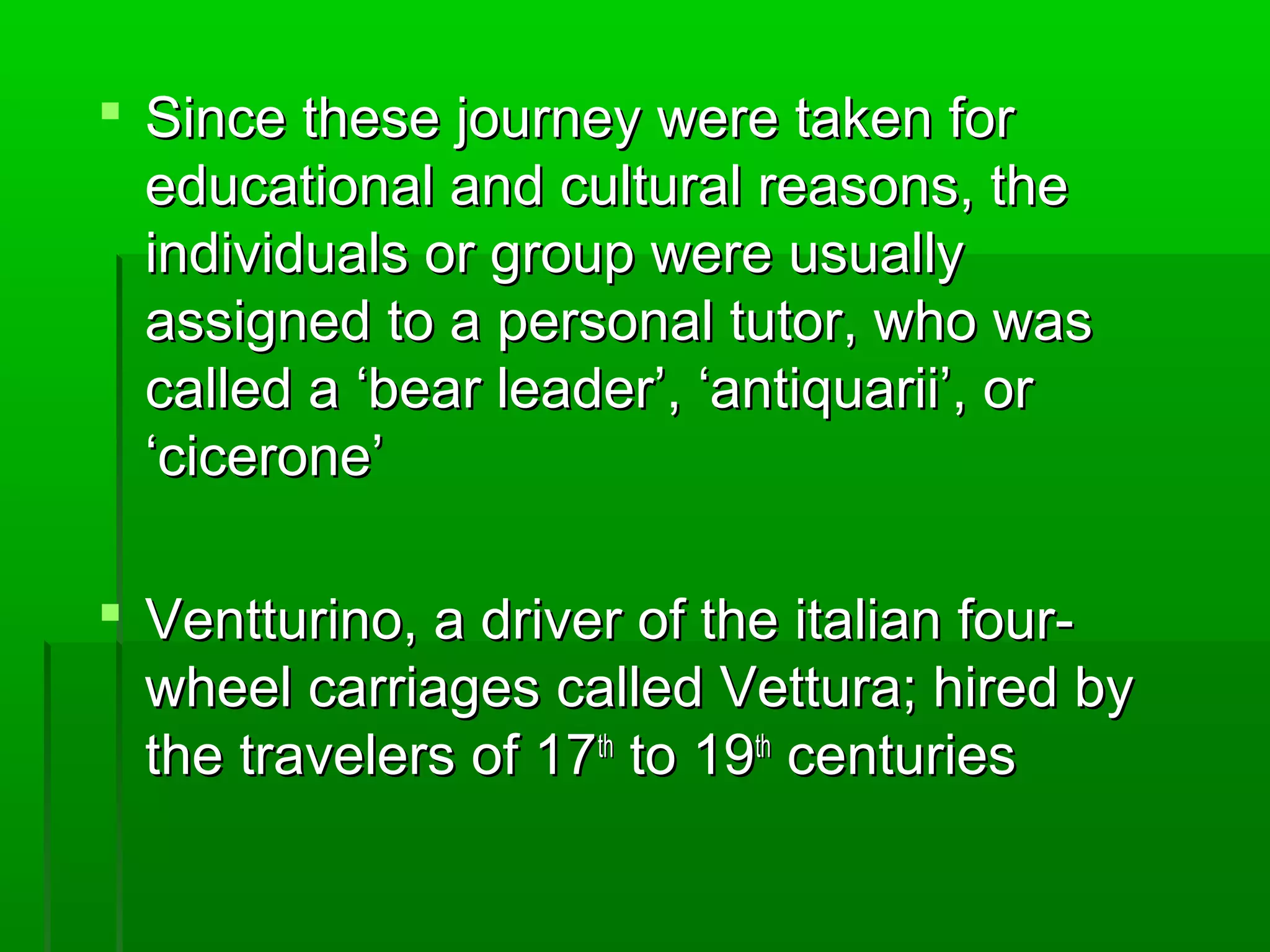  SSiinnccee tthheessee jjoouurrnneeyy wweerree ttaakkeenn ffoorr 
eedduuccaattiioonnaall aanndd ccuullttuurraall rreeaassoonnss,, tthhee 
iinnddiivviidduuaallss oorr ggrroouupp wweerree uussuuaallllyy 
aassssiiggnneedd ttoo aa ppeerrssoonnaall ttuuttoorr,, wwhhoo wwaass 
ccaalllleedd aa ‘‘bbeeaarr lleeaaddeerr’’,, ‘‘aannttiiqquuaarriiii’’,, oorr 
‘‘cciicceerroonnee’’ 
 VVeennttttuurriinnoo,, aa ddrriivveerr ooff tthhee iittaalliiaann ffoouurr-- 
wwhheeeell ccaarrrriiaaggeess ccaalllleedd VVeettttuurraa;; hhiirreedd bbyy 
tthhee ttrraavveelleerrss ooff 177tthh ttoo 199tthh cceennttuurriieess 
 