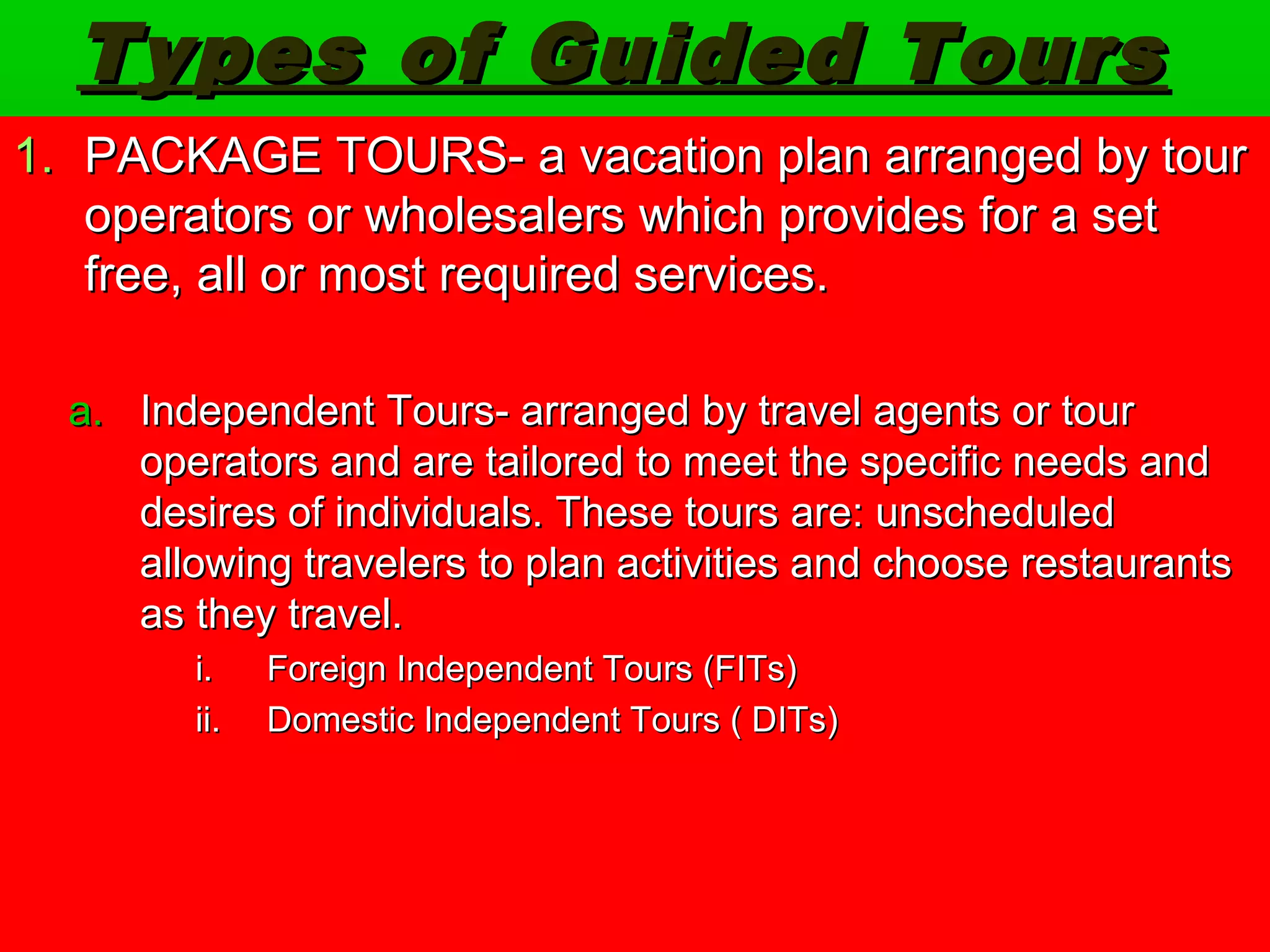 Types ooff GGuuiiddeedd TToouurrss 
1.. PPAACCKKAAGGEE TTOOUURRSS-- aa vvaaccaattiioonn ppllaann aarrrraannggeedd bbyy ttoouurr 
ooppeerraattoorrss oorr wwhhoolleessaalleerrss wwhhiicchh pprroovviiddeess ffoorr aa sseett 
ffrreeee,, aallll oorr mmoosstt rreeqquuiirreedd sseerrvviicceess.. 
aa.. IInnddeeppeennddeenntt TToouurrss-- aarrrraannggeedd bbyy ttrraavveell aaggeennttss oorr ttoouurr 
ooppeerraattoorrss aanndd aarree ttaaiilloorreedd ttoo mmeeeett tthhee ssppeecciiffiicc nneeeeddss aanndd 
ddeessiirreess ooff iinnddiivviidduuaallss.. TThheessee ttoouurrss aarree:: uunnsscchheedduulleedd 
aalllloowwiinngg ttrraavveelleerrss ttoo ppllaann aaccttiivviittiieess aanndd cchhoooossee rreessttaauurraannttss 
aass tthheeyy ttrraavveell.. 
ii.. FFoorreeiiggnn IInnddeeppeennddeenntt TToouurrss ((FFIITTss)) 
iiii.. DDoommeessttiicc IInnddeeppeennddeenntt TToouurrss (( DDIITTss)) 
 