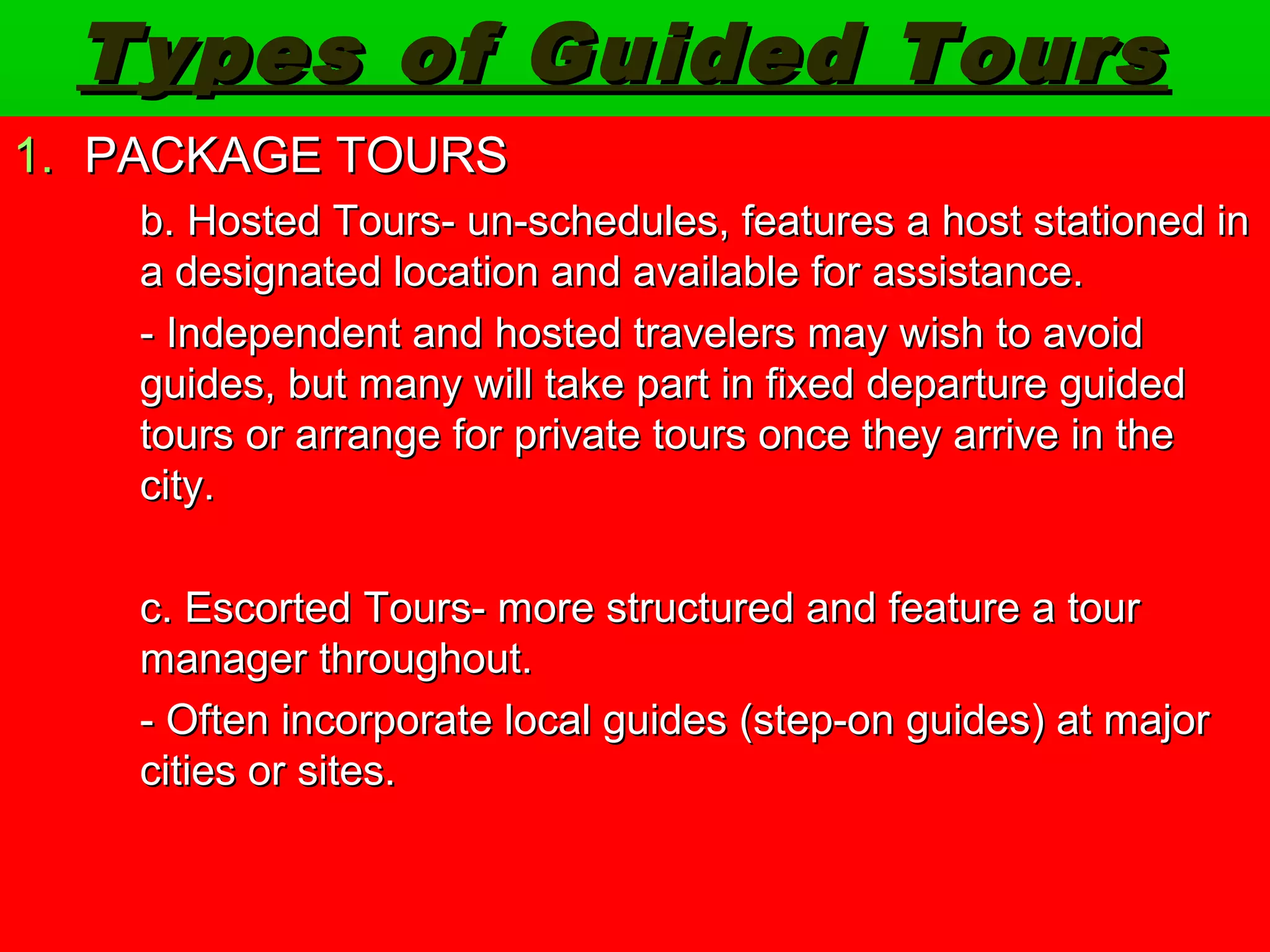 Types ooff GGuuiiddeedd TToouurrss 
1.. PPAACCKKAAGGEE TTOOUURRSS 
bb.. HHoosstteedd TToouurrss-- uunn--sscchheedduulleess,, ffeeaattuurreess aa hhoosstt ssttaattiioonneedd iinn 
aa ddeessiiggnnaatteedd llooccaattiioonn aanndd aavvaaiillaabbllee ffoorr aassssiissttaannccee.. 
-- IInnddeeppeennddeenntt aanndd hhoosstteedd ttrraavveelleerrss mmaayy wwiisshh ttoo aavvooiidd 
gguuiiddeess,, bbuutt mmaannyy wwiillll ttaakkee ppaarrtt iinn ffiixxeedd ddeeppaarrttuurree gguuiiddeedd 
ttoouurrss oorr aarrrraannggee ffoorr pprriivvaattee ttoouurrss oonnccee tthheeyy aarrrriivvee iinn tthhee 
cciittyy.. 
cc.. EEssccoorrtteedd TToouurrss-- mmoorree ssttrruuccttuurreedd aanndd ffeeaattuurree aa ttoouurr 
mmaannaaggeerr tthhrroouugghhoouutt.. 
-- OOfftteenn iinnccoorrppoorraattee llooccaall gguuiiddeess ((sstteepp--oonn gguuiiddeess)) aatt mmaajjoorr 
cciittiieess oorr ssiitteess.. 
 