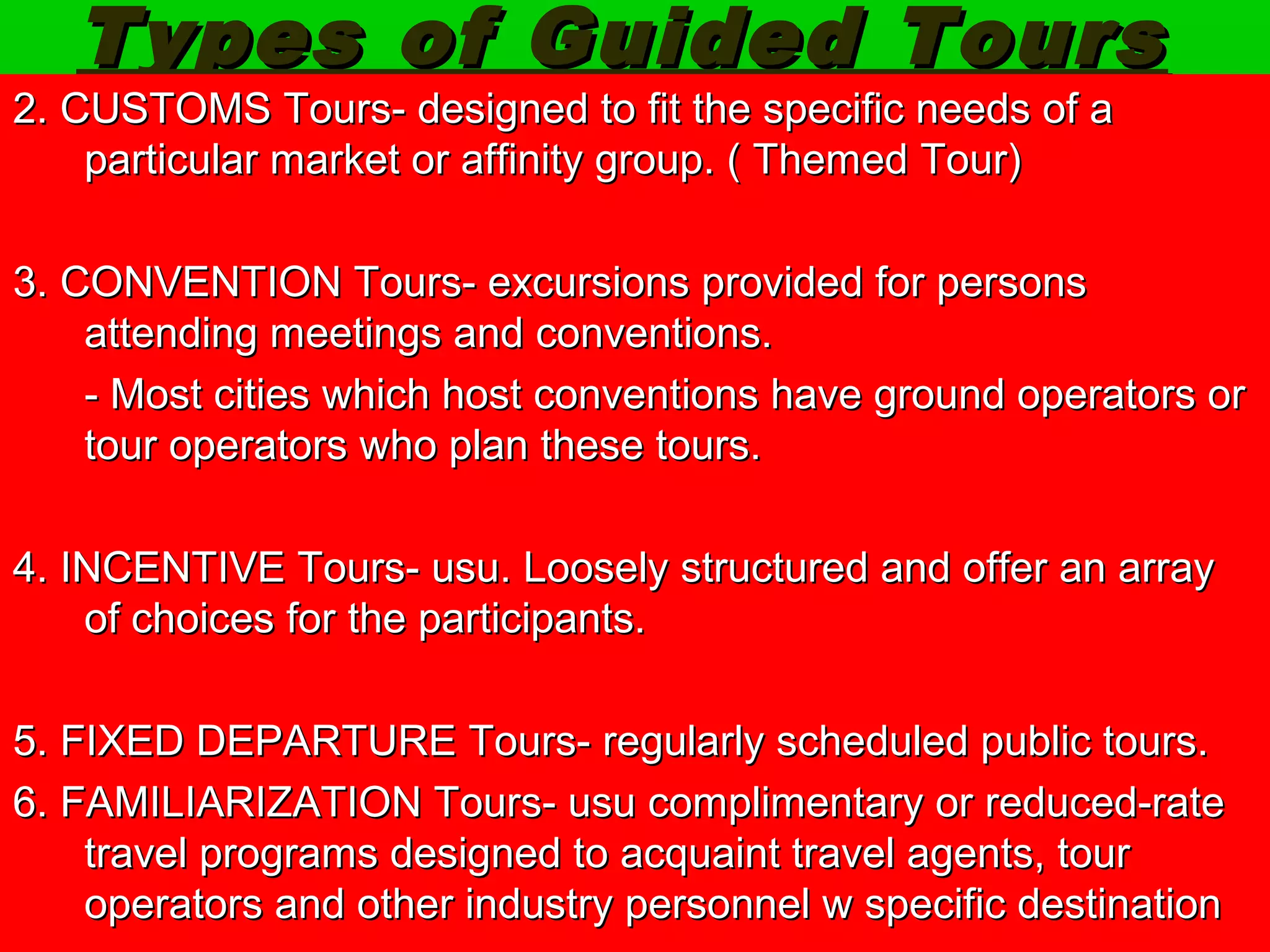 Types ooff GGuuiiddeedd TToouurrss 
2.. CCUUSSTTOOMMSS TToouurrss-- ddeessiiggnneedd ttoo ffiitt tthhee ssppeecciiffiicc nneeeeddss ooff aa 
ppaarrttiiccuullaarr mmaarrkkeett oorr aaffffiinniittyy ggrroouupp.. (( TThheemmeedd TToouurr)) 
3.. CCOONNVVEENNTTIIOONN TToouurrss-- eexxccuurrssiioonnss pprroovviiddeedd ffoorr ppeerrssoonnss 
aatttteennddiinngg mmeeeettiinnggss aanndd ccoonnvveennttiioonnss.. 
-- MMoosstt cciittiieess wwhhiicchh hhoosstt ccoonnvveennttiioonnss hhaavvee ggrroouunndd ooppeerraattoorrss oorr 
ttoouurr ooppeerraattoorrss wwhhoo ppllaann tthheessee ttoouurrss.. 
4.. IINNCCEENNTTIIVVEE TToouurrss-- uussuu.. LLoooosseellyy ssttrruuccttuurreedd aanndd ooffffeerr aann aarrrraayy 
ooff cchhooiicceess ffoorr tthhee ppaarrttiicciippaannttss.. 
5.. FFIIXXEEDD DDEEPPAARRTTUURREE TToouurrss-- rreegguullaarrllyy sscchheedduulleedd ppuubblliicc ttoouurrss.. 
6.. FFAAMMIILLIIAARRIIZZAATTIIOONN TToouurrss-- uussuu ccoommpplliimmeennttaarryy oorr rreedduucceedd--rraattee 
ttrraavveell pprrooggrraammss ddeessiiggnneedd ttoo aaccqquuaaiinntt ttrraavveell aaggeennttss,, ttoouurr 
ooppeerraattoorrss aanndd ootthheerr iinndduussttrryy ppeerrssoonnnneell ww ssppeecciiffiicc ddeessttiinnaattiioonn 
 