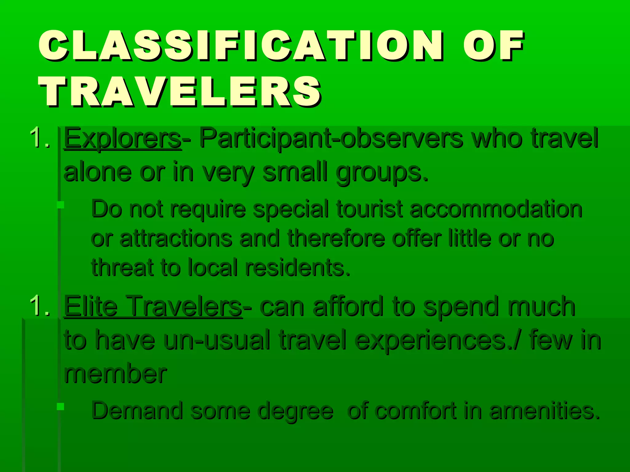 CCLLAASSSSIIFFIICCAATTIIOONN OOFF 
TTRRAAVVEELLEERRSS 
1.. EExxpplloorreerrss-- PPaarrttiicciippaanntt--oobbsseerrvveerrss wwhhoo ttrraavveell 
aalloonnee oorr iinn vveerryy ssmmaallll ggrroouuppss.. 
 DDoo nnoott rreeqquuiirree ssppeecciiaall ttoouurriisstt aaccccoommmmooddaattiioonn 
oorr aattttrraaccttiioonnss aanndd tthheerreeffoorree ooffffeerr lliittttllee oorr nnoo 
tthhrreeaatt ttoo llooccaall rreessiiddeennttss.. 
1.. EElliittee TTrraavveelleerrss-- ccaann aaffffoorrdd ttoo ssppeenndd mmuucchh 
ttoo hhaavvee uunn--uussuuaall ttrraavveell eexxppeerriieenncceess..// ffeeww iinn 
mmeemmbbeerr 
 DDeemmaanndd ssoommee ddeeggrreeee ooff ccoommffoorrtt iinn aammeenniittiieess.. 
 