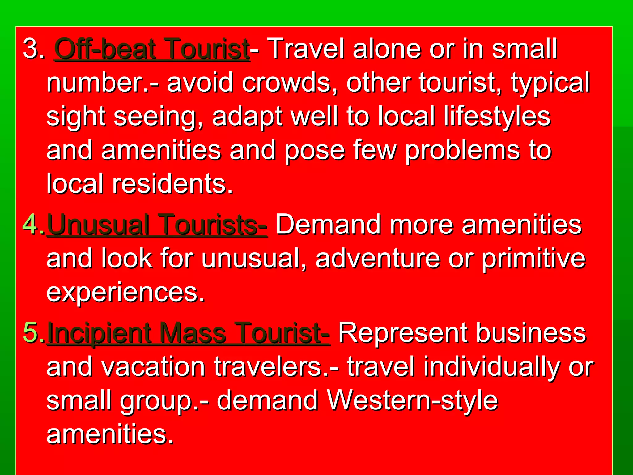 3.. OOffff--bbeeaatt TToouurriisstt-- TTrraavveell aalloonnee oorr iinn ssmmaallll 
nnuummbbeerr..-- aavvooiidd ccrroowwddss,, ootthheerr ttoouurriisstt,, ttyyppiiccaall 
ssiigghhtt sseeeeiinngg,, aaddaapptt wweellll ttoo llooccaall lliiffeessttyylleess 
aanndd aammeenniittiieess aanndd ppoossee ffeeww pprroobblleemmss ttoo 
llooccaall rreessiiddeennttss.. 
4..UUnnuussuuaall TToouurriissttss-- DDeemmaanndd mmoorree aammeenniittiieess 
aanndd llooookk ffoorr uunnuussuuaall,, aaddvveennttuurree oorr pprriimmiittiivvee 
eexxppeerriieenncceess.. 
5..IInncciippiieenntt MMaassss TToouurriisstt-- RReepprreesseenntt bbuussiinneessss 
aanndd vvaaccaattiioonn ttrraavveelleerrss..-- ttrraavveell iinnddiivviidduuaallllyy oorr 
ssmmaallll ggrroouupp..-- ddeemmaanndd WWeesstteerrnn--ssttyyllee 
aammeenniittiieess.. 
 