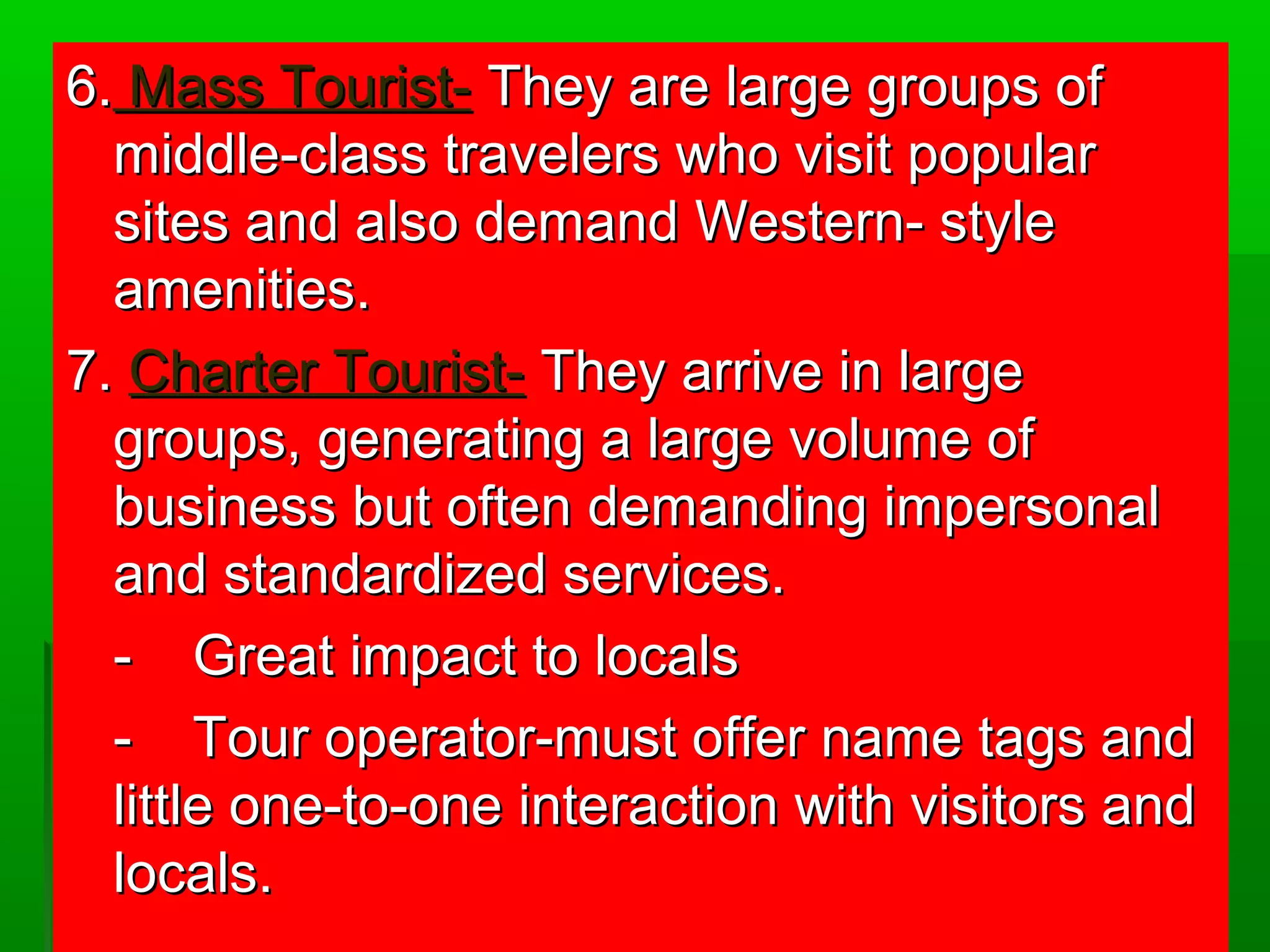 6.. MMaassss TToouurriisstt-- TThheeyy aarree llaarrggee ggrroouuppss ooff 
mmiiddddllee--ccllaassss ttrraavveelleerrss wwhhoo vviissiitt ppooppuullaarr 
ssiitteess aanndd aallssoo ddeemmaanndd WWeesstteerrnn-- ssttyyllee 
aammeenniittiieess.. 
77.. CChhaarrtteerr TToouurriisstt-- TThheeyy aarrrriivvee iinn llaarrggee 
ggrroouuppss,, ggeenneerraattiinngg aa llaarrggee vvoolluummee ooff 
bbuussiinneessss bbuutt oofftteenn ddeemmaannddiinngg iimmppeerrssoonnaall 
aanndd ssttaannddaarrddiizzeedd sseerrvviicceess.. 
-- GGrreeaatt iimmppaacctt ttoo llooccaallss 
-- TToouurr ooppeerraattoorr--mmuusstt ooffffeerr nnaammee ttaaggss aanndd 
lliittttllee oonnee--ttoo--oonnee iinntteerraaccttiioonn wwiitthh vviissiittoorrss aanndd 
llooccaallss.. 
 