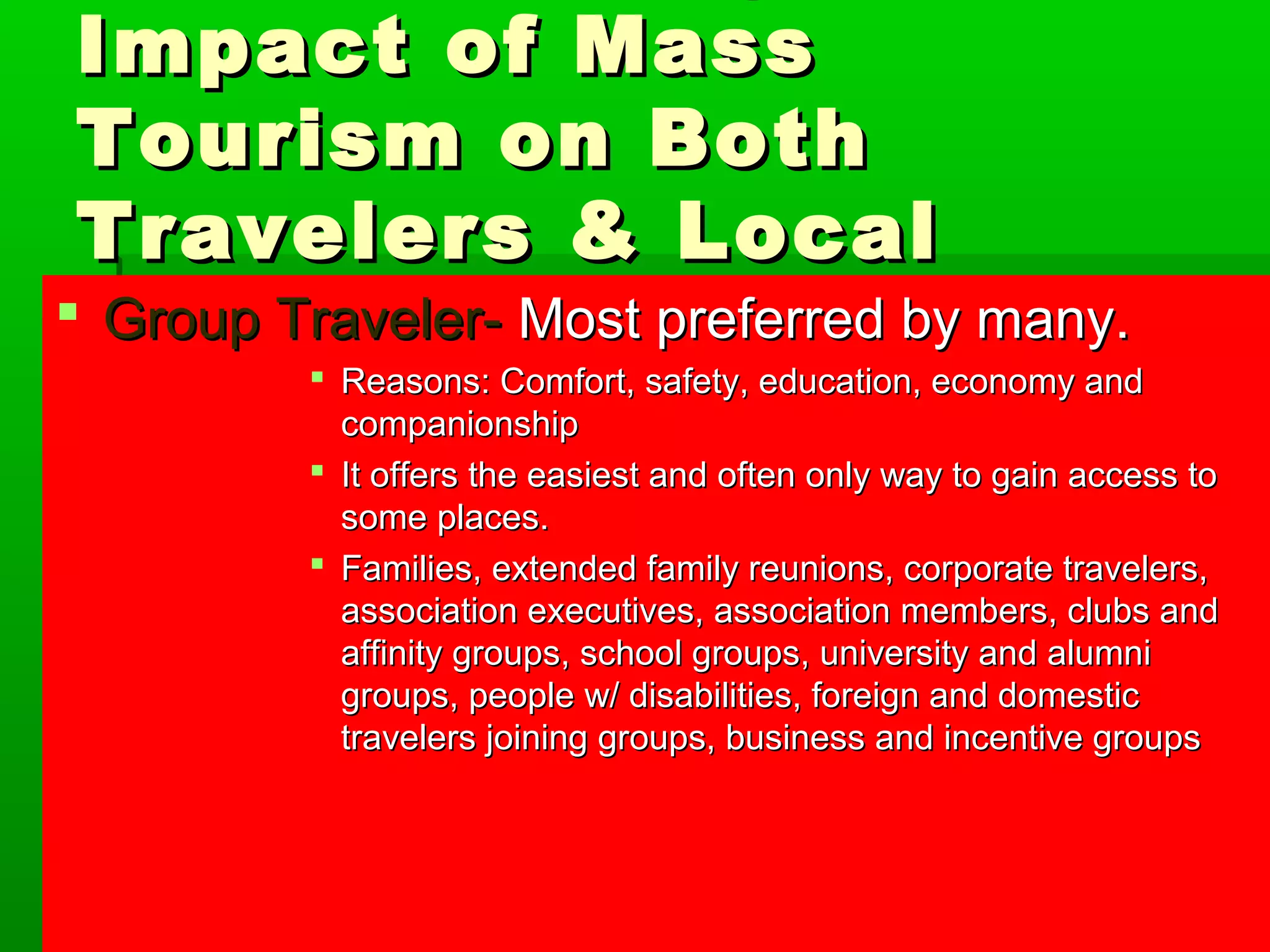 UUnnddeerrssttaannddiinngg tthhee 
IImmppaacctt ooff MMaassss 
TToouurriissmm oonn BBootthh 
TTrraavveelleerrss && LLooccaall 
PPGGeerroououoppp p TTrrllaaeevveelleerr-- MMoosstt pprreeffeerrrreedd bbyy mmaannyy.. 
 RReeaassoonnss:: CCoommffoorrtt,, ssaaffeettyy,, eedduuccaattiioonn,, eeccoonnoommyy aanndd 
ccoommppaanniioonnsshhiipp 
 IItt ooffffeerrss tthhee eeaassiieesstt aanndd oofftteenn oonnllyy wwaayy ttoo ggaaiinn aacccceessss ttoo 
ssoommee ppllaacceess.. 
 FFaammiilliieess,, eexxtteennddeedd ffaammiillyy rreeuunniioonnss,, ccoorrppoorraattee ttrraavveelleerrss,, 
aassssoocciiaattiioonn eexxeeccuuttiivveess,, aassssoocciiaattiioonn mmeemmbbeerrss,, cclluubbss aanndd 
aaffffiinniittyy ggrroouuppss,, sscchhooooll ggrroouuppss,, uunniivveerrssiittyy aanndd aalluummnnii 
ggrroouuppss,, ppeeooppllee ww// ddiissaabbiilliittiieess,, ffoorreeiiggnn aanndd ddoommeessttiicc 
ttrraavveelleerrss jjooiinniinngg ggrroouuppss,, bbuussiinneessss aanndd iinncceennttiivvee ggrroouuppss 
 