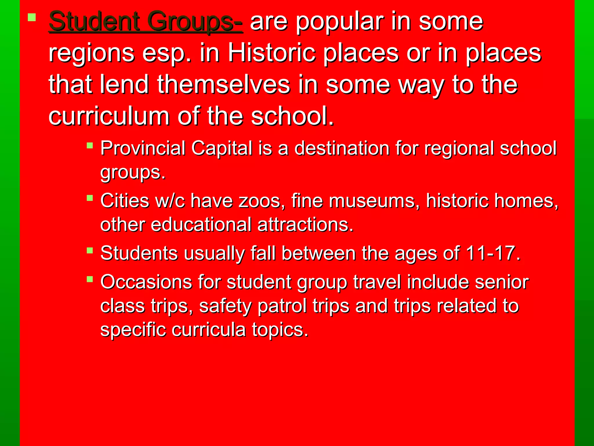  SSttuuddeenntt GGrroouuppss-- aarree ppooppuullaarr iinn ssoommee 
rreeggiioonnss eesspp.. iinn HHiissttoorriicc ppllaacceess oorr iinn ppllaacceess 
tthhaatt lleenndd tthheemmsseellvveess iinn ssoommee wwaayy ttoo tthhee 
ccuurrrriiccuulluumm ooff tthhee sscchhooooll.. 
 PPrroovviinncciiaall CCaappiittaall iiss aa ddeessttiinnaattiioonn ffoorr rreeggiioonnaall sscchhooooll 
ggrroouuppss.. 
 CCiittiieess ww//cc hhaavvee zzooooss,, ffiinnee mmuusseeuummss,, hhiissttoorriicc hhoommeess,, 
ootthheerr eedduuccaattiioonnaall aattttrraaccttiioonnss.. 
 SSttuuddeennttss uussuuaallllyy ffaallll bbeettwweeeenn tthhee aaggeess ooff 11--177.. 
 OOccccaassiioonnss ffoorr ssttuuddeenntt ggrroouupp ttrraavveell iinncclluuddee sseenniioorr 
ccllaassss ttrriippss,, ssaaffeettyy ppaattrrooll ttrriippss aanndd ttrriippss rreellaatteedd ttoo 
ssppeecciiffiicc ccuurrrriiccuullaa ttooppiiccss.. 
 