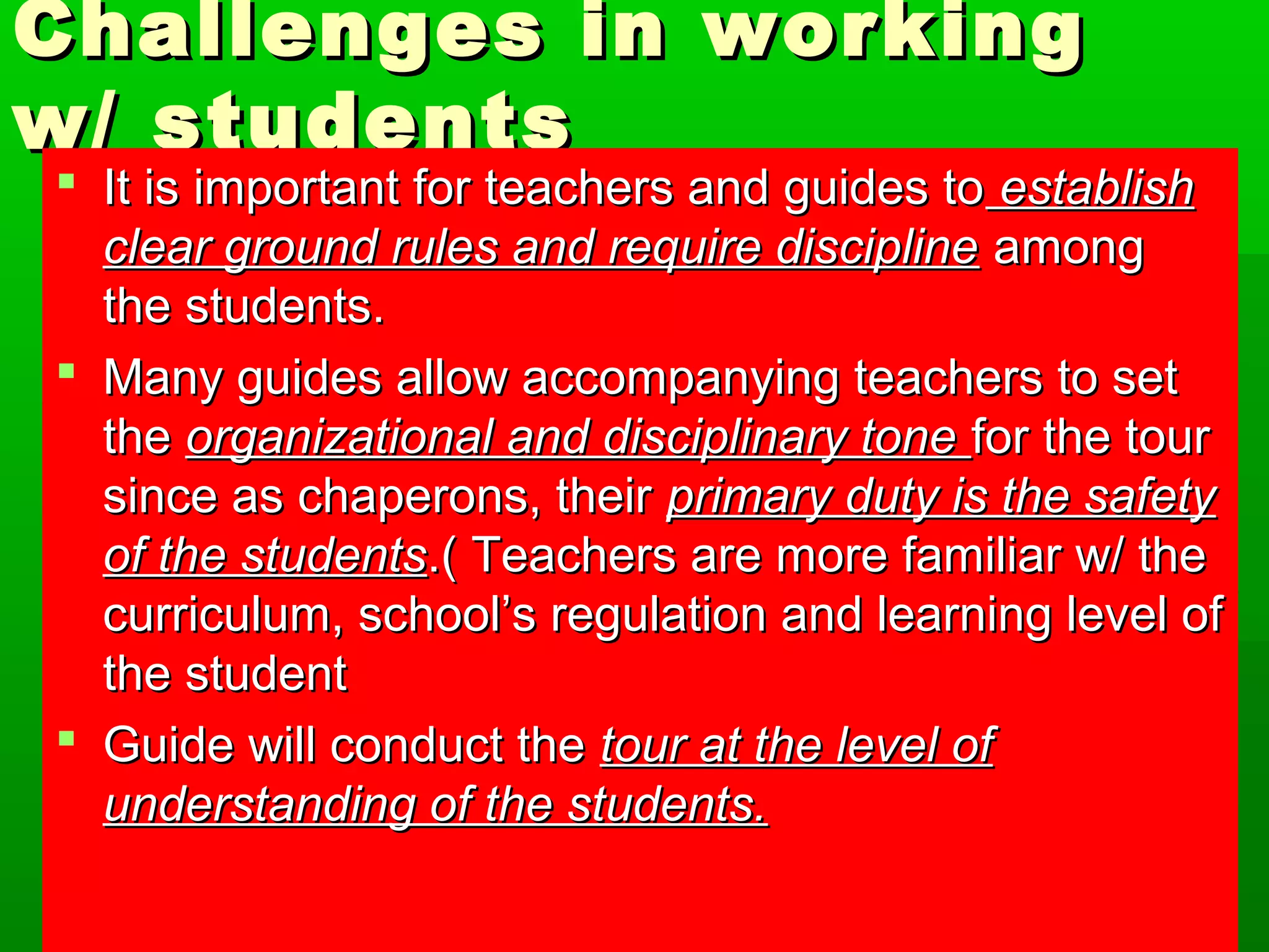 Challenges iinn wwoorrkkiinngg 
ww// ssttuuddeennttss 
 IItt iiss iimmppoorrttaanntt ffoorr tteeaacchheerrss aanndd gguuiiddeess ttoo eessttaabblliisshh 
cclleeaarr ggrroouunndd rruulleess aanndd rreeqquuiirree ddiisscciipplliinnee aammoonngg 
tthhee ssttuuddeennttss.. 
 MMaannyy gguuiiddeess aallllooww aaccccoommppaannyyiinngg tteeaacchheerrss ttoo sseett 
tthhee oorrggaanniizzaattiioonnaall aanndd ddiisscciipplliinnaarryy ttoonnee ffoorr tthhee ttoouurr 
ssiinnccee aass cchhaappeerroonnss,, tthheeiirr pprriimmaarryy dduuttyy iiss tthhee ssaaffeettyy 
ooff tthhee ssttuuddeennttss..(( TTeeaacchheerrss aarree mmoorree ffaammiilliiaarr ww// tthhee 
ccuurrrriiccuulluumm,, sscchhooooll’’ss rreegguullaattiioonn aanndd lleeaarrnniinngg lleevveell ooff 
tthhee ssttuuddeenntt 
 GGuuiiddee wwiillll ccoonndduucctt tthhee ttoouurr aatt tthhee lleevveell ooff 
uunnddeerrssttaannddiinngg ooff tthhee ssttuuddeennttss.. 
 