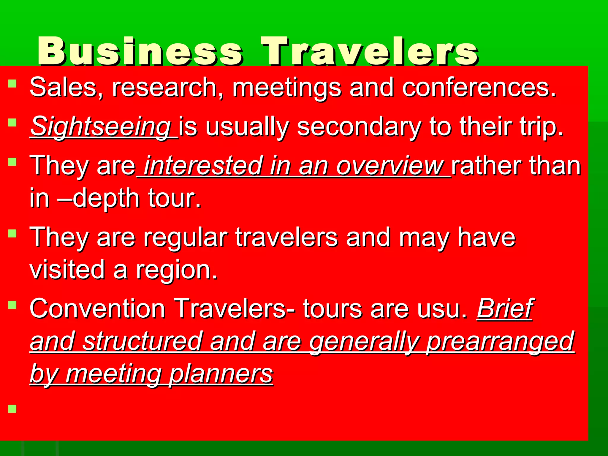 BBuussiinneessss TTrraavveelleerrss 
 SSaalleess,, rreesseeaarrcchh,, mmeeeettiinnggss aanndd ccoonnffeerreenncceess.. 
 SSiigghhttsseeeeiinngg iiss uussuuaallllyy sseeccoonnddaarryy ttoo tthheeiirr ttrriipp.. 
 TThheeyy aarree iinntteerreesstteedd iinn aann oovveerrvviieeww rraatthheerr tthhaann 
iinn ––ddeepptthh ttoouurr.. 
 TThheeyy aarree rreegguullaarr ttrraavveelleerrss aanndd mmaayy hhaavvee 
vviissiitteedd aa rreeggiioonn.. 
 CCoonnvveennttiioonn TTrraavveelleerrss-- ttoouurrss aarree uussuu.. BBrriieeff 
aanndd ssttrruuccttuurreedd aanndd aarree ggeenneerraallllyy pprreeaarrrraannggeedd 
bbyy mmeeeettiinngg ppllaannnneerrss 
 
 