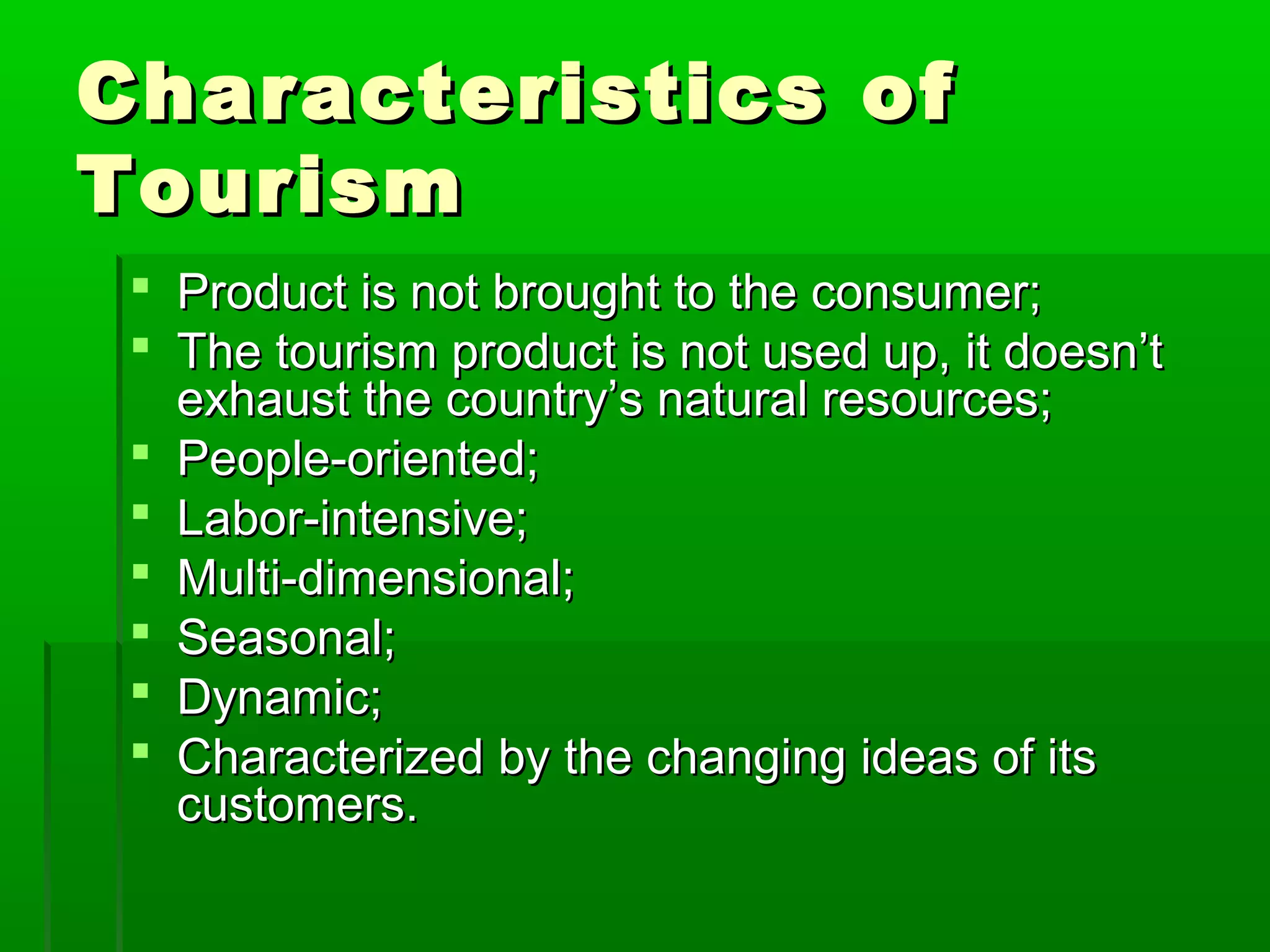CChhaarraacctteerriissttiiccss ooff 
TToouurriissmm 
 PPrroodduucctt iiss nnoott bbrroouugghhtt ttoo tthhee ccoonnssuummeerr;; 
 TThhee ttoouurriissmm pprroodduucctt iiss nnoott uusseedd uupp,, iitt ddooeessnn’’tt 
eexxhhaauusstt tthhee ccoouunnttrryy’’ss nnaattuurraall rreessoouurrcceess;; 
 PPeeooppllee--oorriieenntteedd;; 
 LLaabboorr--iinntteennssiivvee;; 
 MMuullttii--ddiimmeennssiioonnaall;; 
 SSeeaassoonnaall;; 
 DDyynnaammiicc;; 
 CChhaarraacctteerriizzeedd bbyy tthhee cchhaannggiinngg iiddeeaass ooff iittss 
ccuussttoommeerrss.. 
 