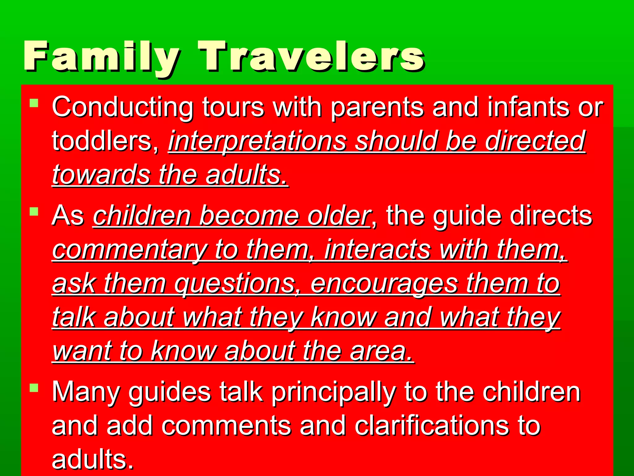 FFaammiillyy TTrraavveelleerrss 
 CCoonndduuccttiinngg ttoouurrss wwiitthh ppaarreennttss aanndd iinnffaannttss oorr 
ttooddddlleerrss,, iinntteerrpprreettaattiioonnss sshhoouulldd bbee ddiirreecctteedd 
ttoowwaarrddss tthhee aadduullttss.. 
 AAss cchhiillddrreenn bbeeccoommee oollddeerr,, tthhee gguuiiddee ddiirreeccttss 
ccoommmmeennttaarryy ttoo tthheemm,, iinntteerraaccttss wwiitthh tthheemm,, 
aasskk tthheemm qquueessttiioonnss,, eennccoouurraaggeess tthheemm ttoo 
ttaallkk aabboouutt wwhhaatt tthheeyy kknnooww aanndd wwhhaatt tthheeyy 
wwaanntt ttoo kknnooww aabboouutt tthhee aarreeaa.. 
 MMaannyy gguuiiddeess ttaallkk pprriinncciippaallllyy ttoo tthhee cchhiillddrreenn 
aanndd aadddd ccoommmmeennttss aanndd ccllaarriiffiiccaattiioonnss ttoo 
aadduullttss.. 
 