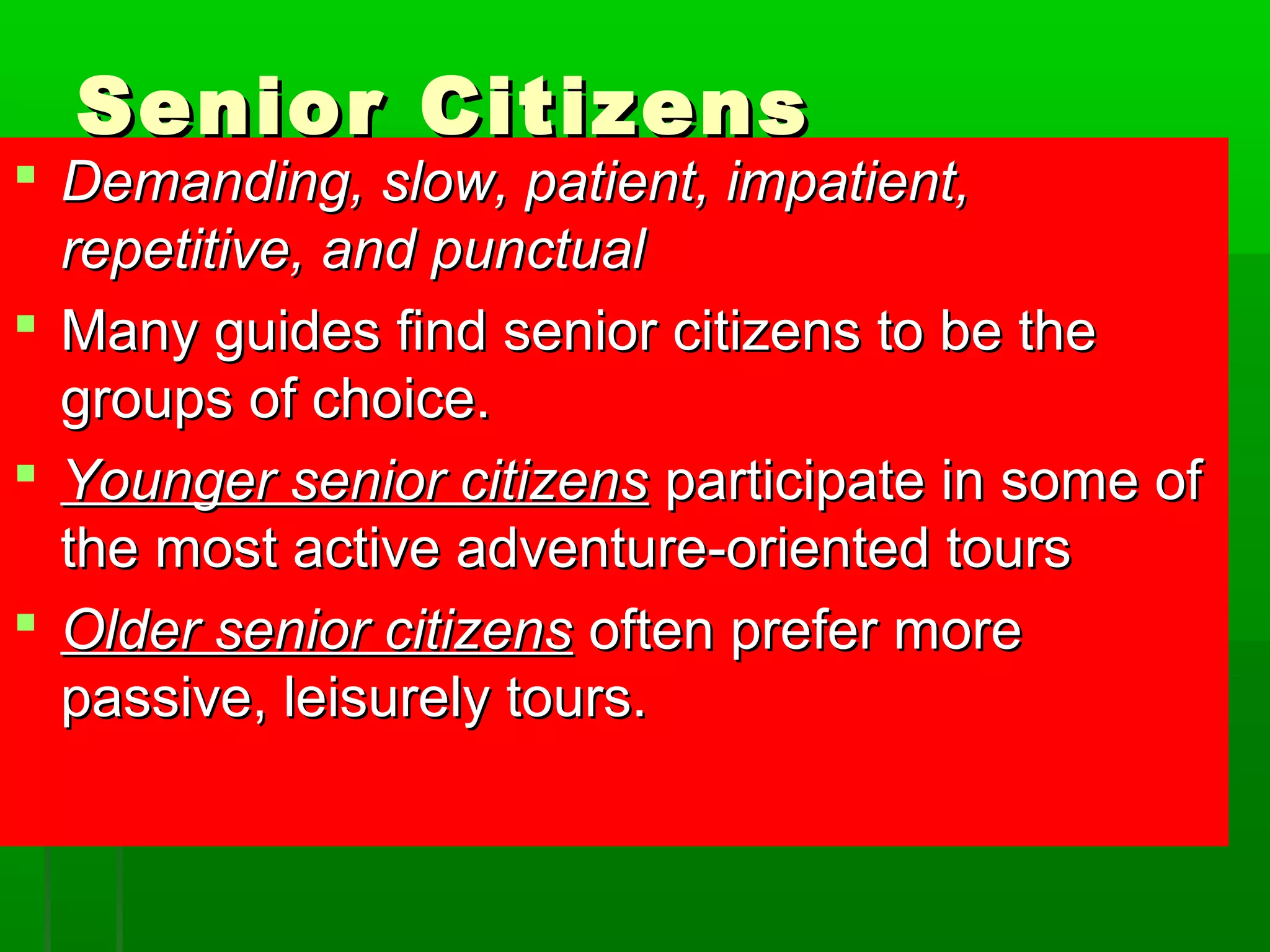 SSeenniioorr CCiittiizzeennss 
 DDeemmaannddiinngg,, ssllooww,, ppaattiieenntt,, iimmppaattiieenntt,, 
rreeppeettiittiivvee,, aanndd ppuunnccttuuaall 
 MMaannyy gguuiiddeess ffiinndd sseenniioorr cciittiizzeennss ttoo bbee tthhee 
ggrroouuppss ooff cchhooiiccee.. 
 YYoouunnggeerr sseenniioorr cciittiizzeennss ppaarrttiicciippaattee iinn ssoommee ooff 
tthhee mmoosstt aaccttiivvee aaddvveennttuurree--oorriieenntteedd ttoouurrss 
 OOllddeerr sseenniioorr cciittiizzeennss oofftteenn pprreeffeerr mmoorree 
ppaassssiivvee,, lleeiissuurreellyy ttoouurrss.. 
 
