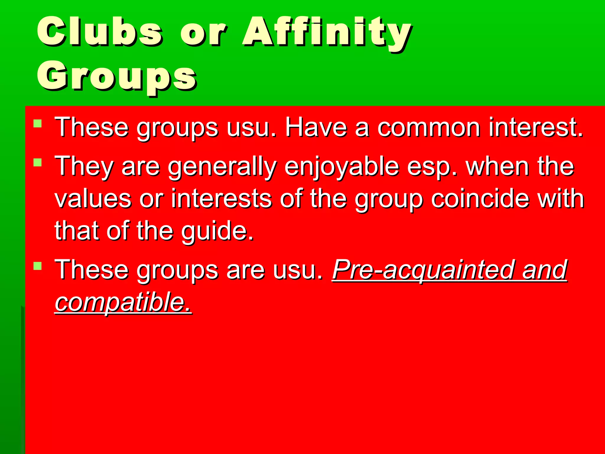CClluubbss oorr AAffffiinniittyy 
GGrroouuppss 
 TThheessee ggrroouuppss uussuu.. HHaavvee aa ccoommmmoonn iinntteerreesstt.. 
 TThheeyy aarree ggeenneerraallllyy eennjjooyyaabbllee eesspp.. wwhheenn tthhee 
vvaalluueess oorr iinntteerreessttss ooff tthhee ggrroouupp ccooiinncciiddee wwiitthh 
tthhaatt ooff tthhee gguuiiddee.. 
 TThheessee ggrroouuppss aarree uussuu.. PPrree--aaccqquuaaiinntteedd aanndd 
ccoommppaattiibbllee.. 
 