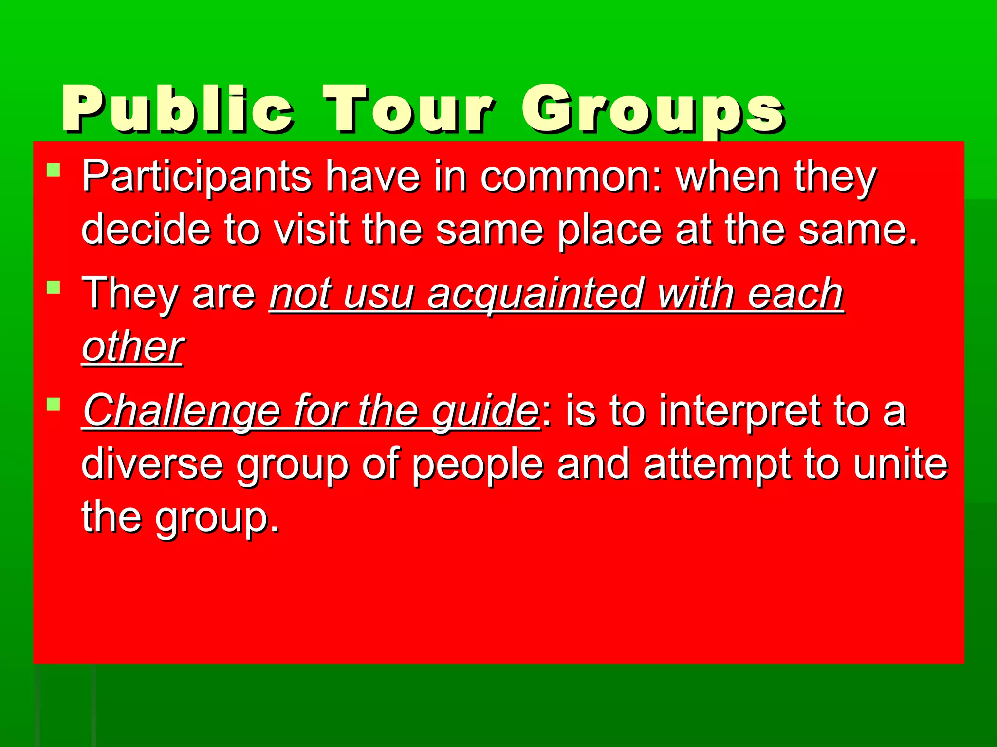 PPuubblliicc TToouurr GGrroouuppss 
 PPaarrttiicciippaannttss hhaavvee iinn ccoommmmoonn:: wwhheenn tthheeyy 
ddeecciiddee ttoo vviissiitt tthhee ssaammee ppllaaccee aatt tthhee ssaammee.. 
 TThheeyy aarree nnoott uussuu aaccqquuaaiinntteedd wwiitthh eeaacchh 
ootthheerr 
 CChhaalllleennggee ffoorr tthhee gguuiiddee:: iiss ttoo iinntteerrpprreett ttoo aa 
ddiivveerrssee ggrroouupp ooff ppeeooppllee aanndd aatttteemmpptt ttoo uunniittee 
tthhee ggrroouupp.. 
 