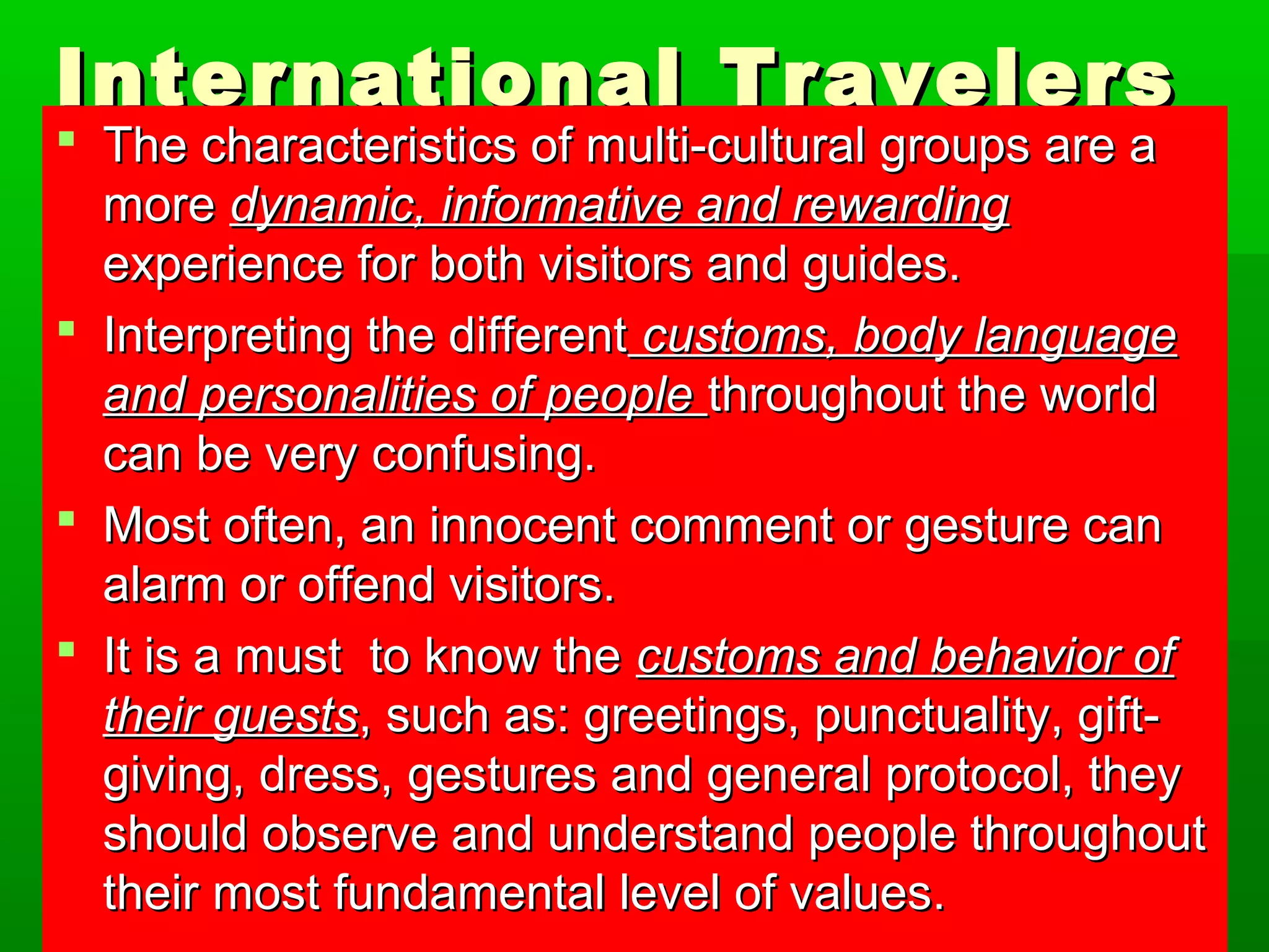 International TTrraavveelleerrss 
 TThhee cchhaarraacctteerriissttiiccss ooff mmuullttii--ccuullttuurraall ggrroouuppss aarree aa 
mmoorree ddyynnaammiicc,, iinnffoorrmmaattiivvee aanndd rreewwaarrddiinngg 
eexxppeerriieennccee ffoorr bbootthh vviissiittoorrss aanndd gguuiiddeess.. 
 IInntteerrpprreettiinngg tthhee ddiiffffeerreenntt ccuussttoommss,, bbooddyy llaanngguuaaggee 
aanndd ppeerrssoonnaalliittiieess ooff ppeeooppllee tthhrroouugghhoouutt tthhee wwoorrlldd 
ccaann bbee vveerryy ccoonnffuussiinngg.. 
 MMoosstt oofftteenn,, aann iinnnnoocceenntt ccoommmmeenntt oorr ggeessttuurree ccaann 
aallaarrmm oorr ooffffeenndd vviissiittoorrss.. 
 IItt iiss aa mmuusstt ttoo kknnooww tthhee ccuussttoommss aanndd bbeehhaavviioorr ooff 
tthheeiirr gguueessttss,, ssuucchh aass:: ggrreeeettiinnggss,, ppuunnccttuuaalliittyy,, ggiifftt-- 
ggiivviinngg,, ddrreessss,, ggeessttuurreess aanndd ggeenneerraall pprroottooccooll,, tthheeyy 
sshhoouulldd oobbsseerrvvee aanndd uunnddeerrssttaanndd ppeeooppllee tthhrroouugghhoouutt 
tthheeiirr mmoosstt ffuunnddaammeennttaall lleevveell ooff vvaalluueess.. 
 
