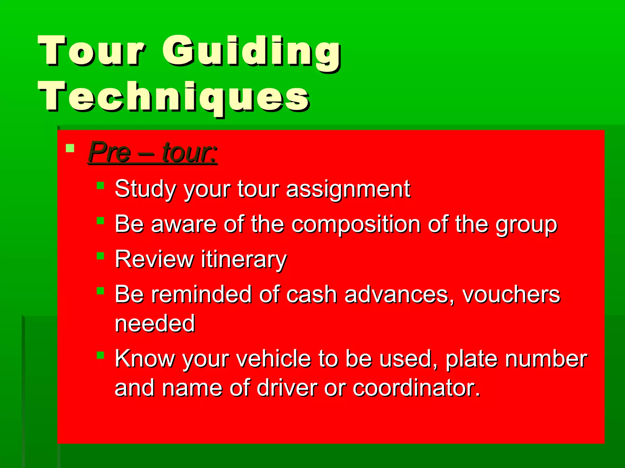 TToouurr GGuuiiddiinngg 
TTeecchhnniiqquueess 
 PPrree –– ttoouurr:: 
 SSttuuddyy yyoouurr ttoouurr aassssiiggnnmmeenntt 
 BBee aawwaarree ooff tthhee ccoommppoossiittiioonn ooff tthhee ggrroouupp 
 RReevviieeww iittiinneerraarryy 
 BBee rreemmiinnddeedd ooff ccaasshh aaddvvaanncceess,, vvoouucchheerrss 
nneeeeddeedd 
 KKnnooww yyoouurr vveehhiiccllee ttoo bbee uusseedd,, ppllaattee nnuummbbeerr 
aanndd nnaammee ooff ddrriivveerr oorr ccoooorrddiinnaattoorr.. 
 