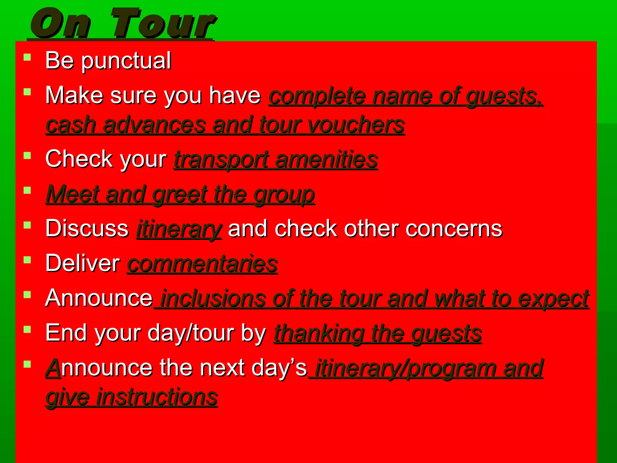 OOnn TToouurr 
 BBee ppuunnccttuuaall 
 MMaakkee ssuurree yyoouu hhaavvee ccoommpplleettee nnaammee ooff gguueessttss,, 
ccaasshh aaddvvaanncceess aanndd ttoouurr vvoouucchheerrss 
 CChheecckk yyoouurr ttrraannssppoorrtt aammeenniittiieess 
 MMeeeett aanndd ggrreeeett tthhee ggrroouupp 
 DDiissccuussss iittiinneerraarryy aanndd cchheecckk ootthheerr ccoonncceerrnnss 
 DDeelliivveerr ccoommmmeennttaarriieess 
 AAnnnnoouunnccee iinncclluussiioonnss ooff tthhee ttoouurr aanndd wwhhaatt ttoo eexxppeecctt 
 EEnndd yyoouurr ddaayy//ttoouurr bbyy tthhaannkkiinngg tthhee gguueessttss 
 AAnnnnoouunnccee tthhee nneexxtt ddaayy’’ss iittiinneerraarryy//pprrooggrraamm aanndd 
ggiivvee iinnssttrruuccttiioonnss 
 