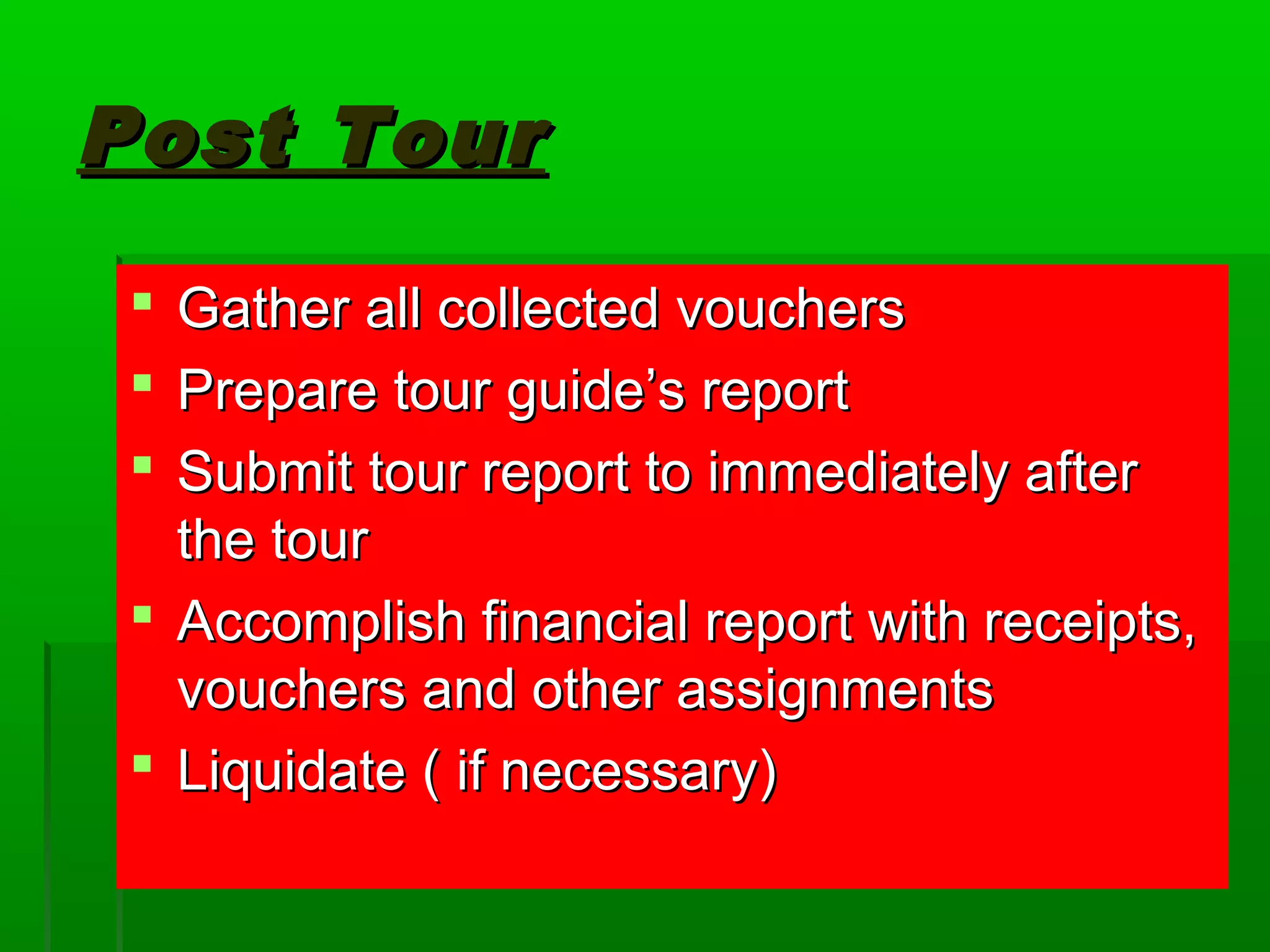 PPoosstt TToouurr 
 GGaatthheerr aallll ccoolllleecctteedd vvoouucchheerrss 
 PPrreeppaarree ttoouurr gguuiiddee’’ss rreeppoorrtt 
 SSuubbmmiitt ttoouurr rreeppoorrtt ttoo iimmmmeeddiiaatteellyy aafftteerr 
tthhee ttoouurr 
 AAccccoommpplliisshh ffiinnaanncciiaall rreeppoorrtt wwiitthh rreecceeiippttss,, 
vvoouucchheerrss aanndd ootthheerr aassssiiggnnmmeennttss 
 LLiiqquuiiddaattee (( iiff nneecceessssaarryy)) 
 