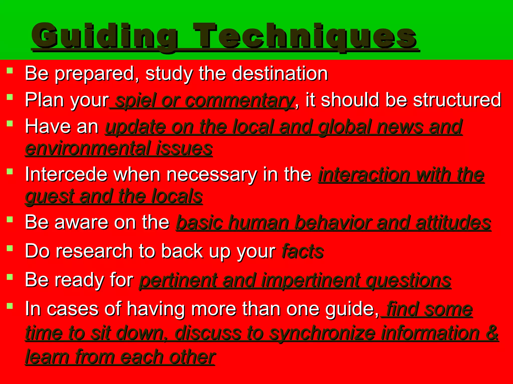 GGuuiiddiinngg TTeecchhnniiqquueess 
 BBee pprreeppaarreedd,, ssttuuddyy tthhee ddeessttiinnaattiioonn 
 PPllaann yyoouurr ssppiieell oorr ccoommmmeennttaarryy,, iitt sshhoouulldd bbee ssttrruuccttuurreedd 
 HHaavvee aann uuppddaattee oonn tthhee llooccaall aanndd gglloobbaall nneewwss aanndd 
eennvviirroonnmmeennttaall iissssuueess 
 IInntteerrcceeddee wwhheenn nneecceessssaarryy iinn tthhee iinntteerraaccttiioonn wwiitthh tthhee 
gguueesstt aanndd tthhee llooccaallss 
 BBee aawwaarree oonn tthhee bbaassiicc hhuummaann bbeehhaavviioorr aanndd aattttiittuuddeess 
 DDoo rreesseeaarrcchh ttoo bbaacckk uupp yyoouurr ffaaccttss 
 BBee rreeaaddyy ffoorr ppeerrttiinneenntt aanndd iimmppeerrttiinneenntt qquueessttiioonnss 
 IInn ccaasseess ooff hhaavviinngg mmoorree tthhaann oonnee gguuiiddee,, ffiinndd ssoommee 
ttiimmee ttoo ssiitt ddoowwnn,, ddiissccuussss ttoo ssyynncchhrroonniizzee iinnffoorrmmaattiioonn && 
lleeaarrnn ffrroomm eeaacchh ootthheerr 
 