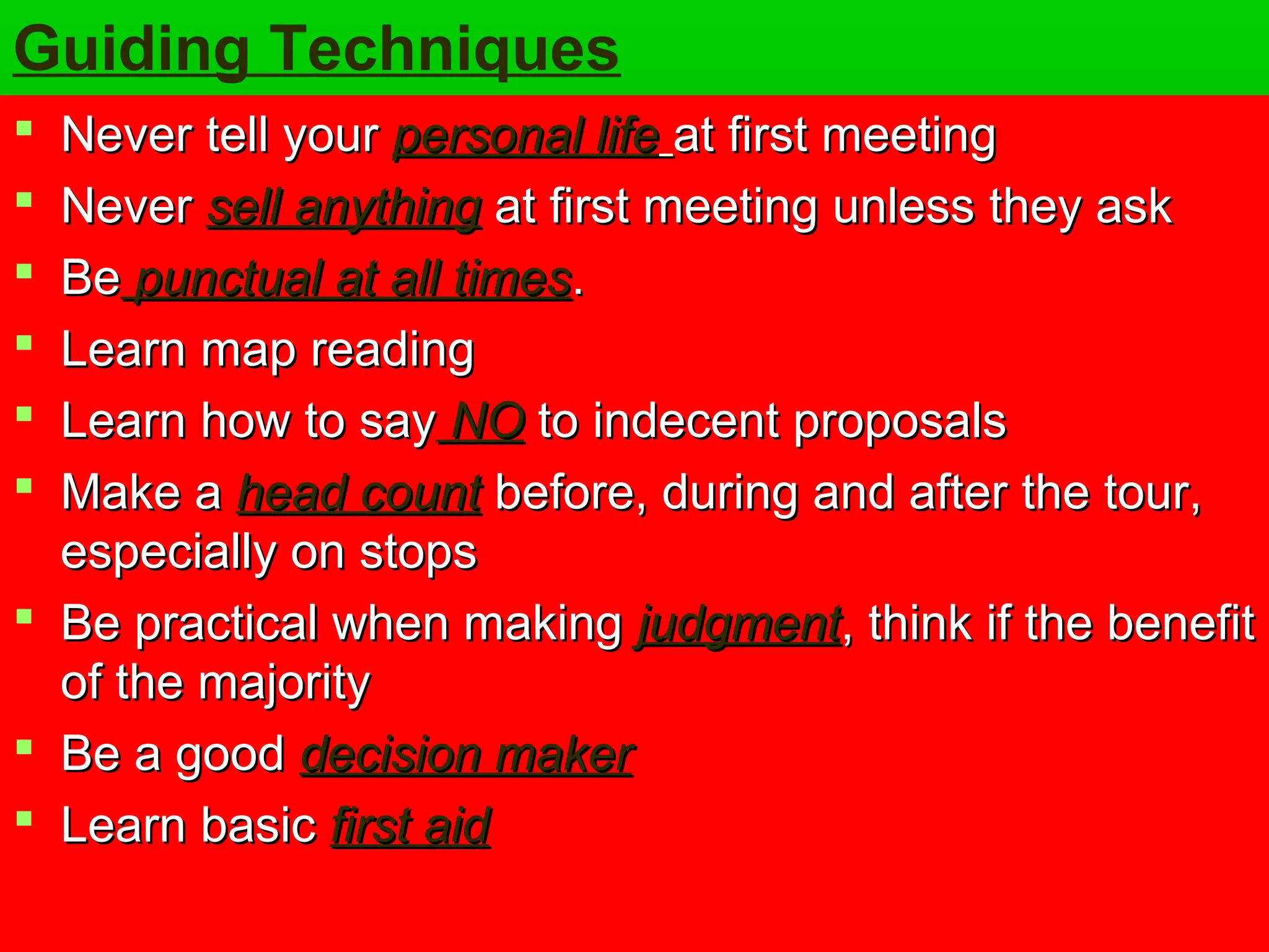 Guiding Techniques 
 NNeevveerr tteellll yyoouurr ppeerrssoonnaall lliiffee aatt ffiirrsstt mmeeeettiinngg 
 NNeevveerr sseellll aannyytthhiinngg aatt ffiirrsstt mmeeeettiinngg uunnlleessss tthheeyy aasskk 
 BBee ppuunnccttuuaall aatt aallll ttiimmeess.. 
 LLeeaarrnn mmaapp rreeaaddiinngg 
 LLeeaarrnn hhooww ttoo ssaayy NNOO ttoo iinnddeecceenntt pprrooppoossaallss 
 MMaakkee aa hheeaadd ccoouunntt bbeeffoorree,, dduurriinngg aanndd aafftteerr tthhee ttoouurr,, 
eessppeecciiaallllyy oonn ssttooppss 
 BBee pprraaccttiiccaall wwhheenn mmaakkiinngg jjuuddggmmeenntt,, tthhiinnkk iiff tthhee bbeenneeffiitt 
ooff tthhee mmaajjoorriittyy 
 BBee aa ggoooodd ddeecciissiioonn mmaakkeerr 
 LLeeaarrnn bbaassiicc ffiirrsstt aaiidd 
 
