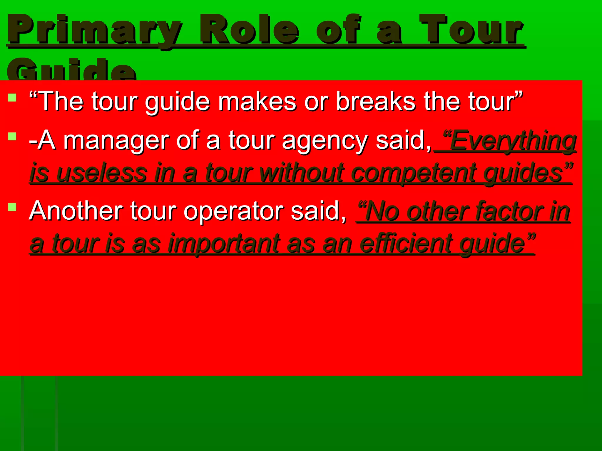 Primary RRoollee ooff aa TToouurr 
GGuuiiddee 
 ““TThhee ttoouurr gguuiiddee mmaakkeess oorr bbrreeaakkss tthhee ttoouurr”” 
 --AA mmaannaaggeerr ooff aa ttoouurr aaggeennccyy ssaaiidd,, ““EEvveerryytthhiinngg 
iiss uusseelleessss iinn aa ttoouurr wwiitthhoouutt ccoommppeetteenntt gguuiiddeess”” 
 AAnnootthheerr ttoouurr ooppeerraattoorr ssaaiidd,, ““NNoo ootthheerr ffaaccttoorr iinn 
aa ttoouurr iiss aass iimmppoorrttaanntt aass aann eeffffiicciieenntt gguuiiddee”” 
 