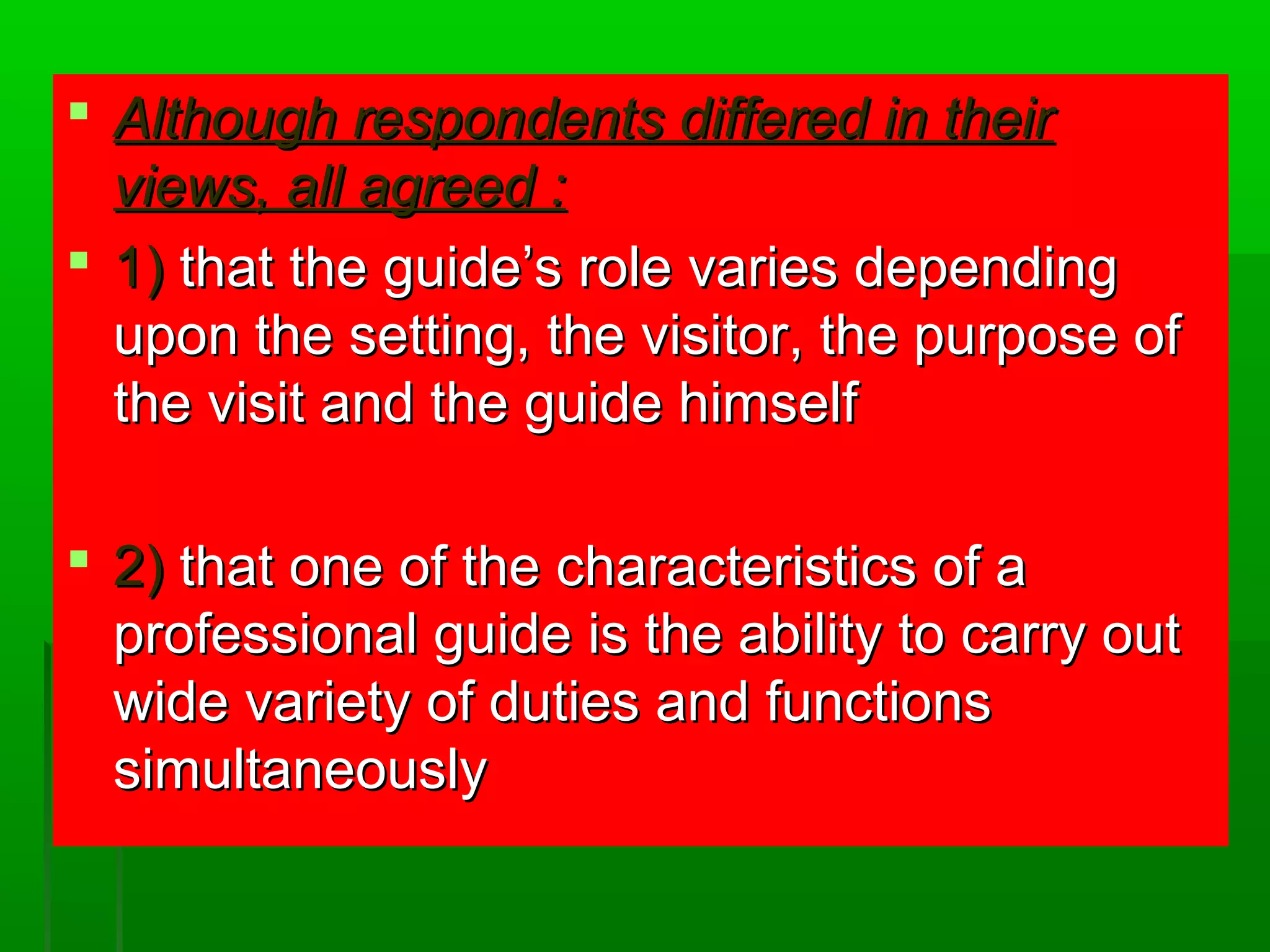  Although rreessppoonnddeennttss ddiiffffeerreedd iinn tthheeiirr 
vviieewwss,, aallll aaggrreeeedd :: 
 11)) tthhaatt tthhee gguuiiddee’’ss rroollee vvaarriieess ddeeppeennddiinngg 
uuppoonn tthhee sseettttiinngg,, tthhee vviissiittoorr,, tthhee ppuurrppoossee ooff 
tthhee vviissiitt aanndd tthhee gguuiiddee hhiimmsseellff 
 22)) tthhaatt oonnee ooff tthhee cchhaarraacctteerriissttiiccss ooff aa 
pprrooffeessssiioonnaall gguuiiddee iiss tthhee aabbiilliittyy ttoo ccaarrrryy oouutt 
wwiiddee vvaarriieettyy ooff dduuttiieess aanndd ffuunnccttiioonnss 
ssiimmuullttaanneeoouussllyy 
 
