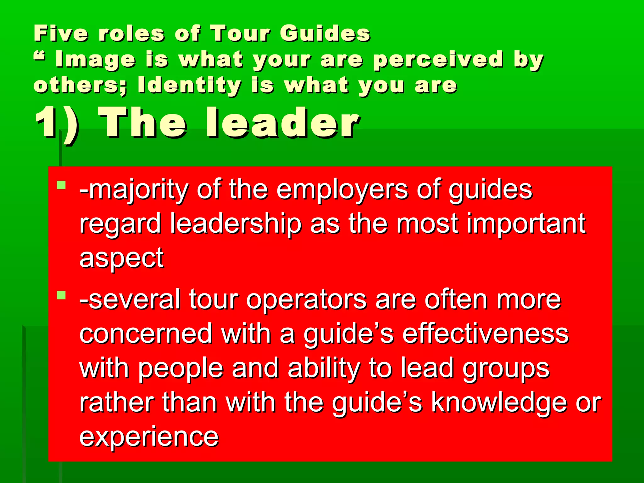 Five roles ooff TToouurr GGuuiiddeess 
““ IImmaaggee iiss wwhhaatt yyoouurr aarree ppeerrcceeiivveedd bbyy 
ootthheerrss;; IIddeennttiittyy iiss wwhhaatt yyoouu aarree 
11)) TThhee lleeaaddeerr 
 --mmaajjoorriittyy ooff tthhee eemmppllooyyeerrss ooff gguuiiddeess 
rreeggaarrdd lleeaaddeerrsshhiipp aass tthhee mmoosstt iimmppoorrttaanntt 
aassppeecctt 
 --sseevveerraall ttoouurr ooppeerraattoorrss aarree oofftteenn mmoorree 
ccoonncceerrnneedd wwiitthh aa gguuiiddee’’ss eeffffeeccttiivveenneessss 
wwiitthh ppeeooppllee aanndd aabbiilliittyy ttoo lleeaadd ggrroouuppss 
rraatthheerr tthhaann wwiitthh tthhee gguuiiddee’’ss kknnoowwlleeddggee oorr 
eexxppeerriieennccee 
 