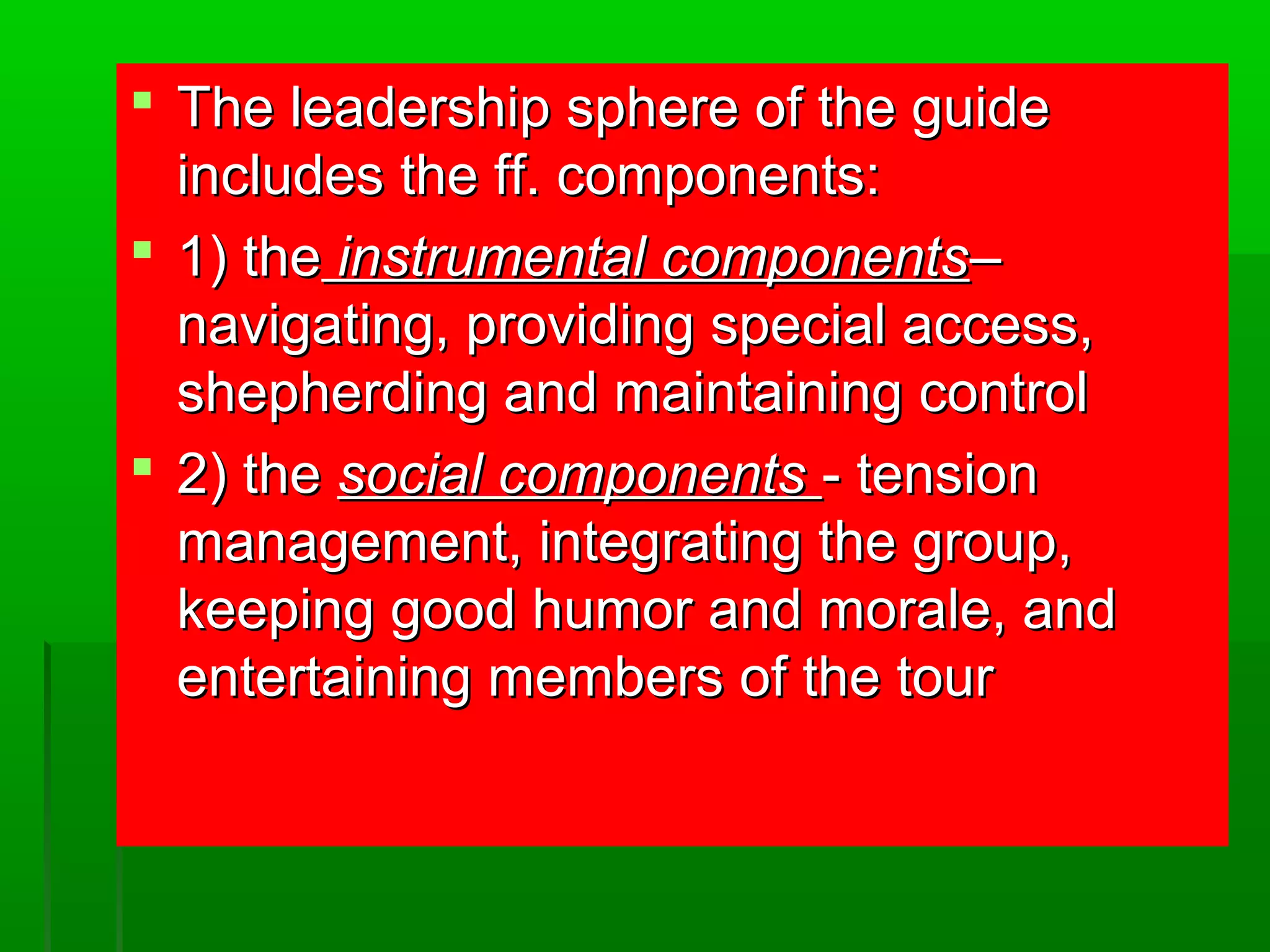  s The leadership spphheerree ooff tthhee gguuiiddee 
iinncclluuddeess tthhee ffff.. ccoommppoonneennttss:: 
 11)) tthhee iinnssttrruummeennttaall ccoommppoonneennttss–– 
nnaavviiggaattiinngg,, pprroovviiddiinngg ssppeecciiaall aacccceessss,, 
sshheepphheerrddiinngg aanndd mmaaiinnttaaiinniinngg ccoonnttrrooll 
 22)) tthhee ssoocciiaall ccoommppoonneennttss -- tteennssiioonn 
mmaannaaggeemmeenntt,, iinntteeggrraattiinngg tthhee ggrroouupp,, 
kkeeeeppiinngg ggoooodd hhuummoorr aanndd mmoorraallee,, aanndd 
eenntteerrttaaiinniinngg mmeemmbbeerrss ooff tthhee ttoouurr 
 