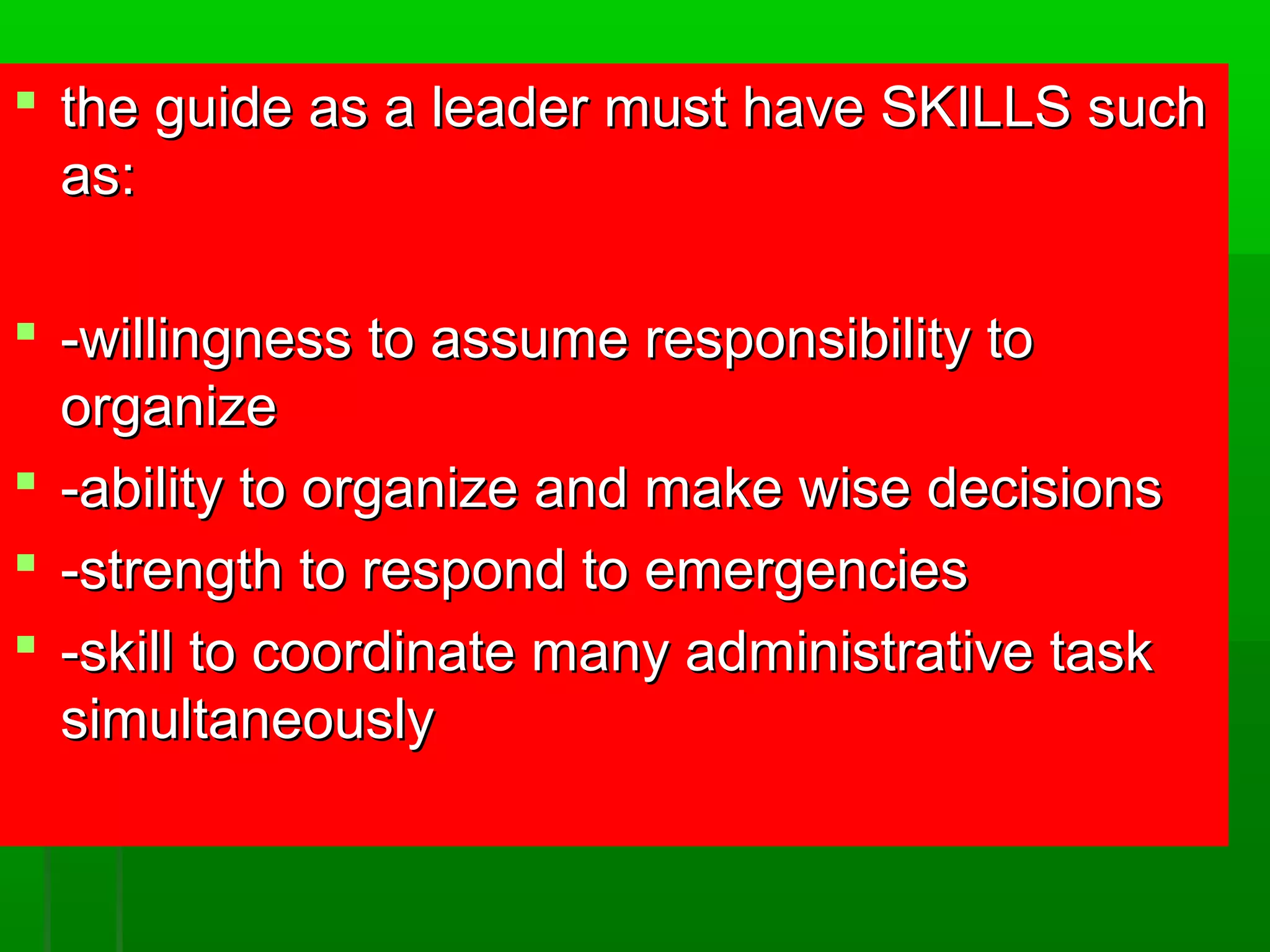  the guide as aa lleeaaddeerr mmuusstt hhaavvee SSKKIILLLLSS ssuucchh 
aass:: 
 --wwiilllliinnggnneessss ttoo aassssuummee rreessppoonnssiibbiilliittyy ttoo 
oorrggaanniizzee 
 --aabbiilliittyy ttoo oorrggaanniizzee aanndd mmaakkee wwiissee ddeecciissiioonnss 
 --ssttrreennggtthh ttoo rreessppoonndd ttoo eemmeerrggeenncciieess 
 --sskkiillll ttoo ccoooorrddiinnaattee mmaannyy aaddmmiinniissttrraattiivvee ttaasskk 
ssiimmuullttaanneeoouussllyy 
 