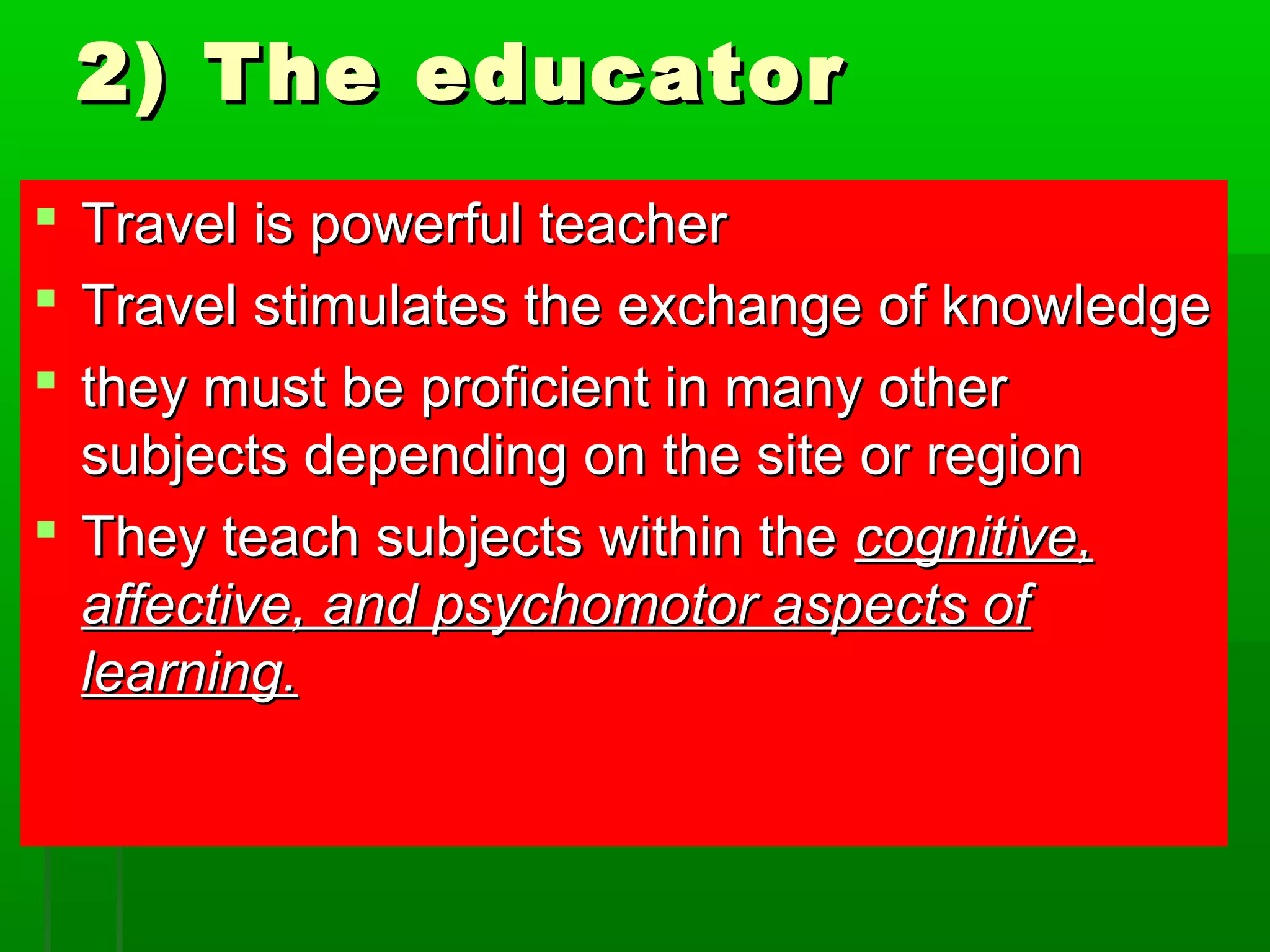 22)) TThhee eedduuccaattoorr 
 TTrraavveell iiss ppoowweerrffuull tteeaacchheerr 
 TTrraavveell ssttiimmuullaatteess tthhee eexxcchhaannggee ooff kknnoowwlleeddggee 
 tthheeyy mmuusstt bbee pprrooffiicciieenntt iinn mmaannyy ootthheerr 
ssuubbjjeeccttss ddeeppeennddiinngg oonn tthhee ssiittee oorr rreeggiioonn 
 TThheeyy tteeaacchh ssuubbjjeeccttss wwiitthhiinn tthhee ccooggnniittiivvee,, 
aaffffeeccttiivvee,, aanndd ppssyycchhoommoottoorr aassppeeccttss ooff 
lleeaarrnniinngg.. 
 