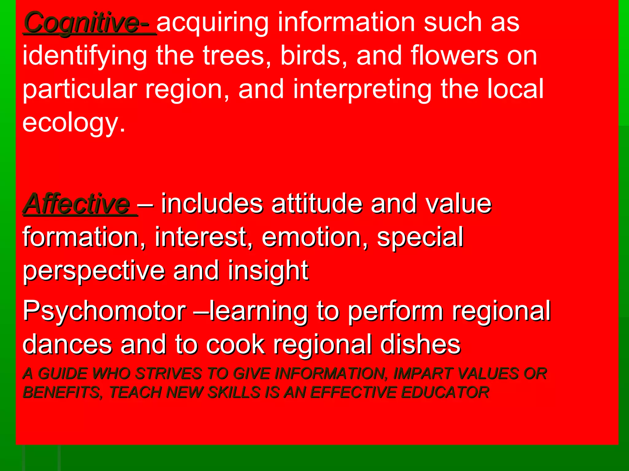 CCooggnniittiivvee-- acquiring information such as 
identifying the trees, birds, and flowers on 
particular region, and interpreting the local 
ecology. 
AAffffeeccttiivvee –– iinncclluuddeess aattttiittuuddee aanndd vvaalluuee 
ffoorrmmaattiioonn,, iinntteerreesstt,, eemmoottiioonn,, ssppeecciiaall 
ppeerrssppeeccttiivvee aanndd iinnssiigghhtt 
PPssyycchhoommoottoorr ––lleeaarrnniinngg ttoo ppeerrffoorrmm rreeggiioonnaall 
ddaanncceess aanndd ttoo ccooookk rreeggiioonnaall ddiisshheess 
AA GGUUIIDDEE WWHHOO SSTTRRIIVVEESS TTOO GGIIVVEE IINNFFOORRMMAATTIIOONN,, IIMMPPAARRTT VVAALLUUEESS OORR 
BBEENNEEFFIITTSS,, TTEEAACCHH NNEEWW SSKKIILLLLSS IISS AANN EEFFFFEECCTTIIVVEE EEDDUUCCAATTOORR 
 