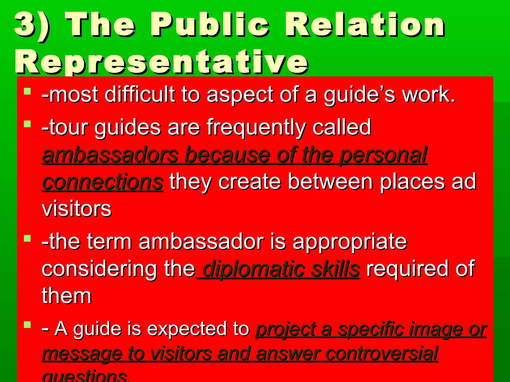 3) The PPuubblliicc RReellaattiioonn 
RReepprreesseennttaattiivvee 
 --mmoosstt ddiiffffiiccuulltt ttoo aassppeecctt ooff aa gguuiiddee’’ss wwoorrkk.. 
 --ttoouurr gguuiiddeess aarree ffrreeqquueennttllyy ccaalllleedd 
aammbbaassssaaddoorrss bbeeccaauussee ooff tthhee ppeerrssoonnaall 
ccoonnnneeccttiioonnss tthheeyy ccrreeaattee bbeettwweeeenn ppllaacceess aadd 
vviissiittoorrss 
 --tthhee tteerrmm aammbbaassssaaddoorr iiss aapppprroopprriiaattee 
ccoonnssiiddeerriinngg tthhee ddiipplloommaattiicc sskkiillllss rreeqquuiirreedd ooff 
tthheemm 
 -- AA gguuiiddee iiss eexxppeecctteedd ttoo pprroojjeecctt aa ssppeecciiffiicc iimmaaggee oorr 
mmeessssaaggee ttoo vviissiittoorrss aanndd aannsswweerr ccoonnttrroovveerrssiiaall 
qquueessttiioonnss.. 
 