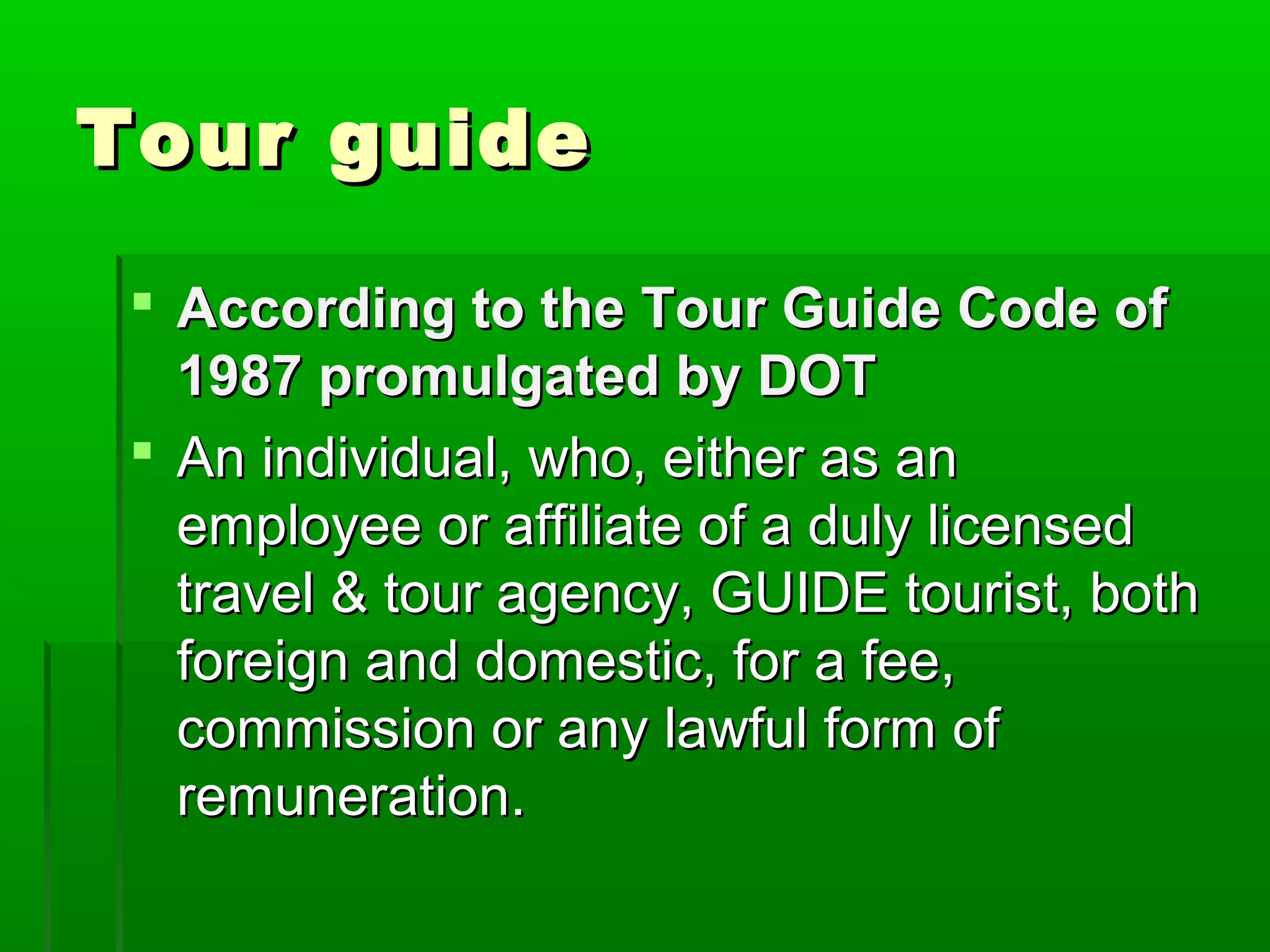 TToouurr gguuiiddee 
 AAccccoorrddiinngg ttoo tthhee TToouurr GGuuiiddee CCooddee ooff 
11998877 pprroommuullggaatteedd bbyy DDOOTT 
 AAnn iinnddiivviidduuaall,, wwhhoo,, eeiitthheerr aass aann 
eemmppllooyyeeee oorr aaffffiilliiaattee ooff aa dduullyy lliicceennsseedd 
ttrraavveell && ttoouurr aaggeennccyy,, GGUUIIDDEE ttoouurriisstt,, bbootthh 
ffoorreeiiggnn aanndd ddoommeessttiicc,, ffoorr aa ffeeee,, 
ccoommmmiissssiioonn oorr aannyy llaawwffuull ffoorrmm ooff 
rreemmuunneerraattiioonn.. 
 