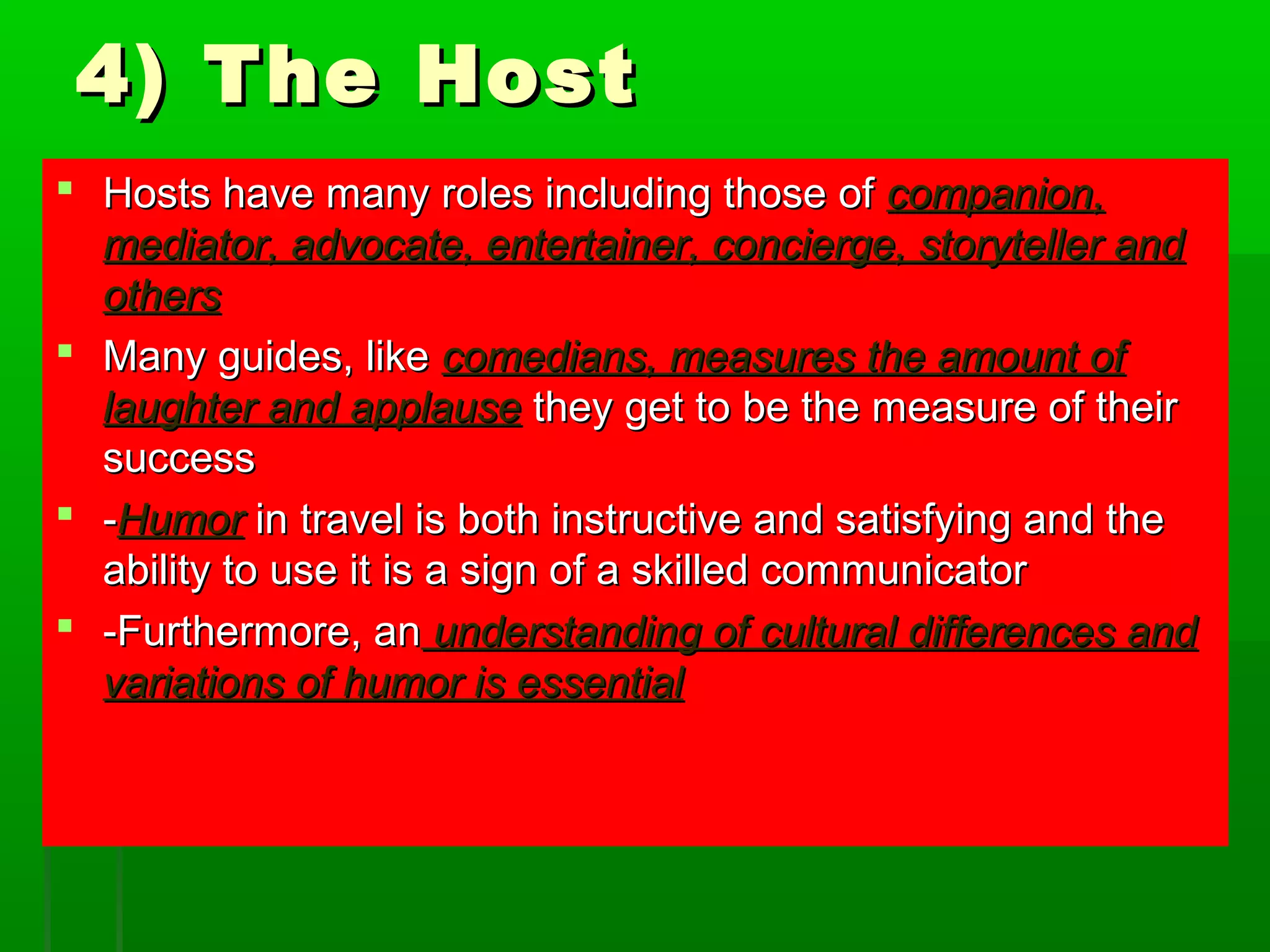 44)) TThhee HHoosstt 
 HHoossttss hhaavvee mmaannyy rroolleess iinncclluuddiinngg tthhoossee ooff ccoommppaanniioonn,, 
mmeeddiiaattoorr,, aaddvvooccaattee,, eenntteerrttaaiinneerr,, ccoonncciieerrggee,, ssttoorryytteelllleerr aanndd 
ootthheerrss 
 MMaannyy gguuiiddeess,, lliikkee ccoommeeddiiaannss,, mmeeaassuurreess tthhee aammoouunntt ooff 
llaauugghhtteerr aanndd aappppllaauussee tthheeyy ggeett ttoo bbee tthhee mmeeaassuurree ooff tthheeiirr 
ssuucccceessss 
 --HHuummoorr iinn ttrraavveell iiss bbootthh iinnssttrruuccttiivvee aanndd ssaattiissffyyiinngg aanndd tthhee 
aabbiilliittyy ttoo uussee iitt iiss aa ssiiggnn ooff aa sskkiilllleedd ccoommmmuunniiccaattoorr 
 --FFuurrtthheerrmmoorree,, aann uunnddeerrssttaannddiinngg ooff ccuullttuurraall ddiiffffeerreenncceess aanndd 
vvaarriiaattiioonnss ooff hhuummoorr iiss eesssseennttiiaall 
 