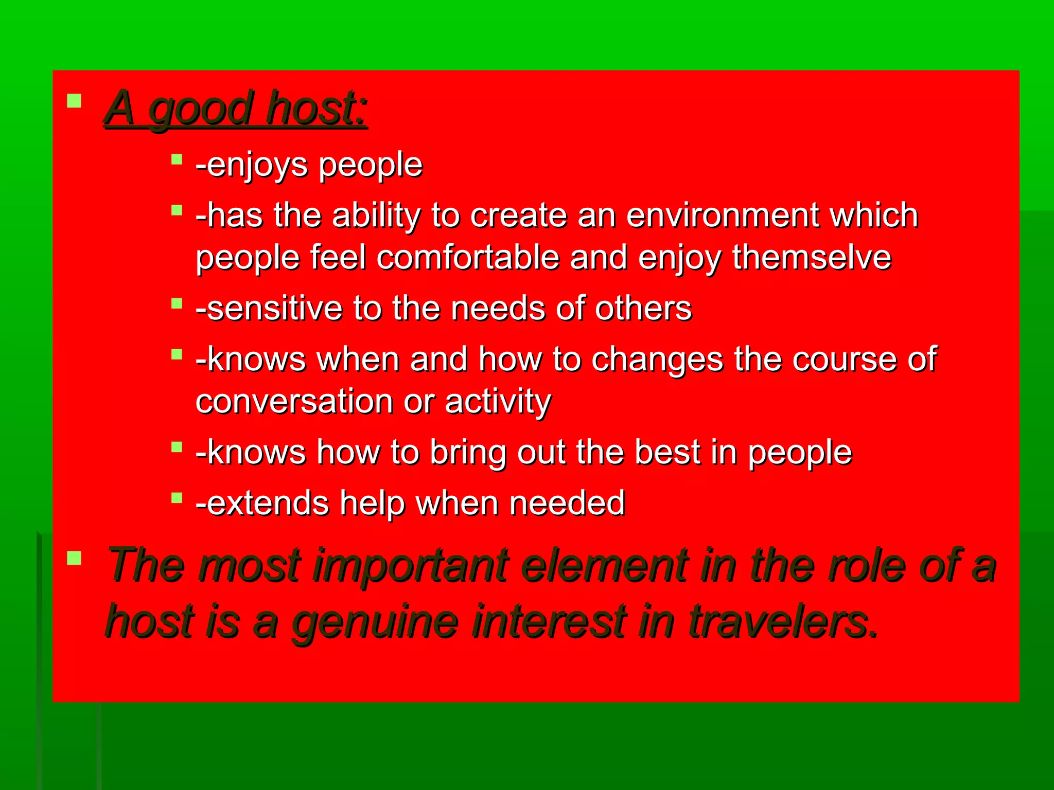  AA ggoooodd hhoosstt:: 
 --eennjjooyyss ppeeooppllee 
 --hhaass tthhee aabbiilliittyy ttoo ccrreeaattee aann eennvviirroonnmmeenntt wwhhiicchh 
ppeeooppllee ffeeeell ccoommffoorrttaabbllee aanndd eennjjooyy tthheemmsseellvvee 
 --sseennssiittiivvee ttoo tthhee nneeeeddss ooff ootthheerrss 
 --kknnoowwss wwhheenn aanndd hhooww ttoo cchhaannggeess tthhee ccoouurrssee ooff 
ccoonnvveerrssaattiioonn oorr aaccttiivviittyy 
 --kknnoowwss hhooww ttoo bbrriinngg oouutt tthhee bbeesstt iinn ppeeooppllee 
 --eexxtteennddss hheellpp wwhheenn nneeeeddeedd 
 TThhee mmoosstt iimmppoorrttaanntt eelleemmeenntt iinn tthhee rroollee ooff aa 
hhoosstt iiss aa ggeennuuiinnee iinntteerreesstt iinn ttrraavveelleerrss.. 
 