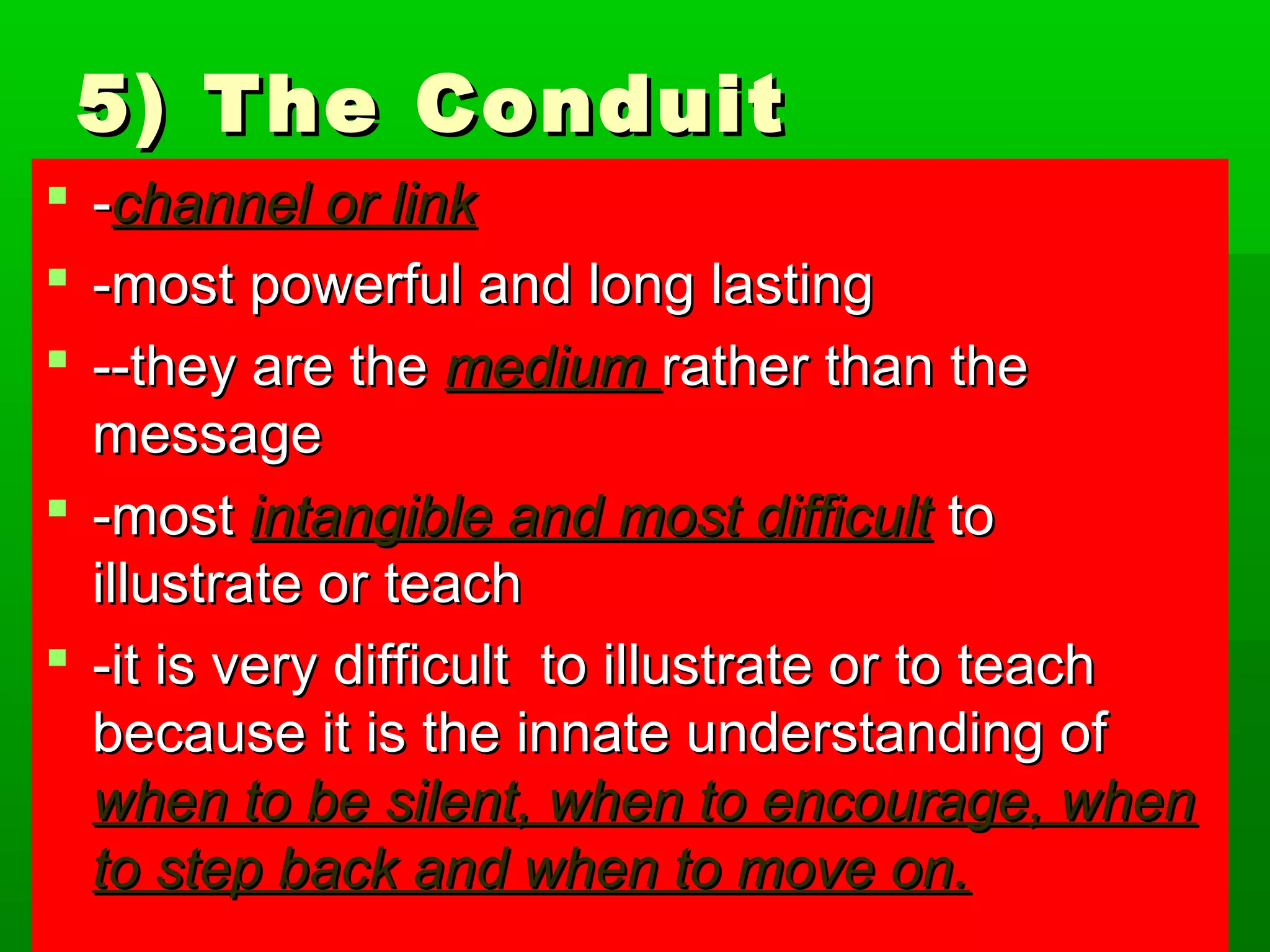55)) TThhee CCoonndduuiitt 
 --cchhaannnneell oorr lliinnkk 
 --mmoosstt ppoowweerrffuull aanndd lloonngg llaassttiinngg 
 ----tthheeyy aarree tthhee mmeeddiiuumm rraatthheerr tthhaann tthhee 
mmeessssaaggee 
 --mmoosstt iinnttaannggiibbllee aanndd mmoosstt ddiiffffiiccuulltt ttoo 
iilllluussttrraattee oorr tteeaacchh 
 --iitt iiss vveerryy ddiiffffiiccuulltt ttoo iilllluussttrraattee oorr ttoo tteeaacchh 
bbeeccaauussee iitt iiss tthhee iinnnnaattee uunnddeerrssttaannddiinngg ooff 
wwhheenn ttoo bbee ssiilleenntt,, wwhheenn ttoo eennccoouurraaggee,, wwhheenn 
ttoo sstteepp bbaacckk aanndd wwhheenn ttoo mmoovvee oonn.. 
 