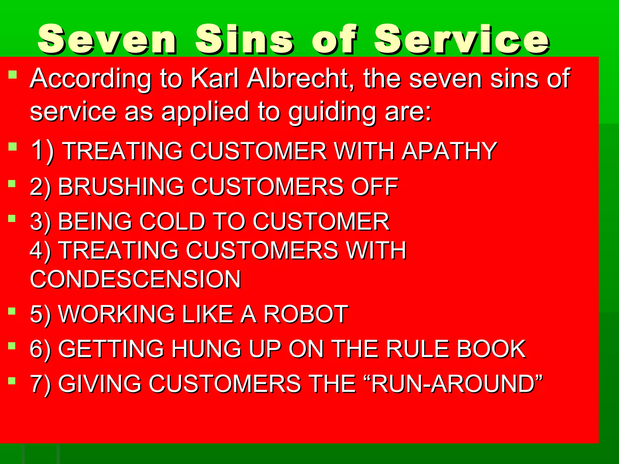 Seven SSiinnss ooff SSeerrvviiccee 
 AAccccoorrddiinngg ttoo KKaarrll AAllbbrreecchhtt,, tthhee sseevveenn ssiinnss ooff 
sseerrvviiccee aass aapppplliieedd ttoo gguuiiddiinngg aarree:: 
 11)) TTRREEAATTIINNGG CCUUSSTTOOMMEERR WWIITTHH AAPPAATTHHYY 
 22)) BBRRUUSSHHIINNGG CCUUSSTTOOMMEERRSS OOFFFF 
 33)) BBEEIINNGG CCOOLLDD TTOO CCUUSSTTOOMMEERR 
44)) TTRREEAATTIINNGG CCUUSSTTOOMMEERRSS WWIITTHH 
CCOONNDDEESSCCEENNSSIIOONN 
 55)) WWOORRKKIINNGG LLIIKKEE AA RROOBBOOTT 
 66)) GGEETTTTIINNGG HHUUNNGG UUPP OONN TTHHEE RRUULLEE BBOOOOKK 
 77)) GGIIVVIINNGG CCUUSSTTOOMMEERRSS TTHHEE ““RRUUNN--AARROOUUNNDD”” 
 