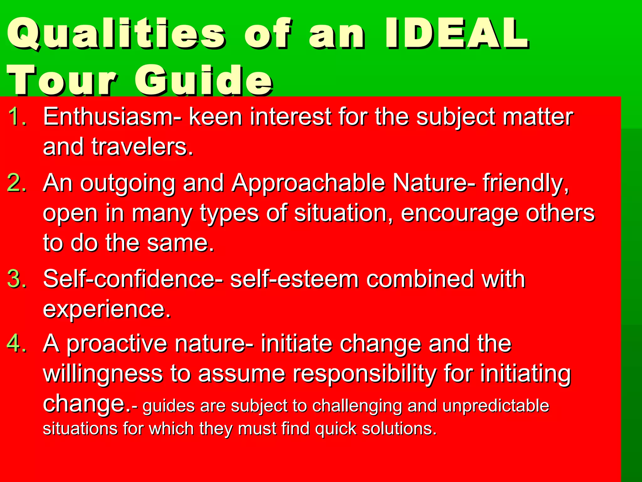 Qualities ooff aann IIDDEEAALL 
TToouurr GGuuiiddee 
11.. EEnntthhuussiiaassmm-- kkeeeenn iinntteerreesstt ffoorr tthhee ssuubbjjeecctt mmaatttteerr 
aanndd ttrraavveelleerrss.. 
22.. AAnn oouuttggooiinngg aanndd AApppprrooaacchhaabbllee NNaattuurree-- ffrriieennddllyy,, 
ooppeenn iinn mmaannyy ttyyppeess ooff ssiittuuaattiioonn,, eennccoouurraaggee ootthheerrss 
ttoo ddoo tthhee ssaammee.. 
33.. SSeellff--ccoonnffiiddeennccee-- sseellff--eesstteeeemm ccoommbbiinneedd wwiitthh 
eexxppeerriieennccee.. 
44.. AA pprrooaaccttiivvee nnaattuurree-- iinniittiiaattee cchhaannggee aanndd tthhee 
wwiilllliinnggnneessss ttoo aassssuummee rreessppoonnssiibbiilliittyy ffoorr iinniittiiaattiinngg 
cchhaannggee..-- gguuiiddeess aarree ssuubbjjeecctt ttoo cchhaalllleennggiinngg aanndd uunnpprreeddiiccttaabbllee 
ssiittuuaattiioonnss ffoorr wwhhiicchh tthheeyy mmuusstt ffiinndd qquuiicckk ssoolluuttiioonnss.. 
 