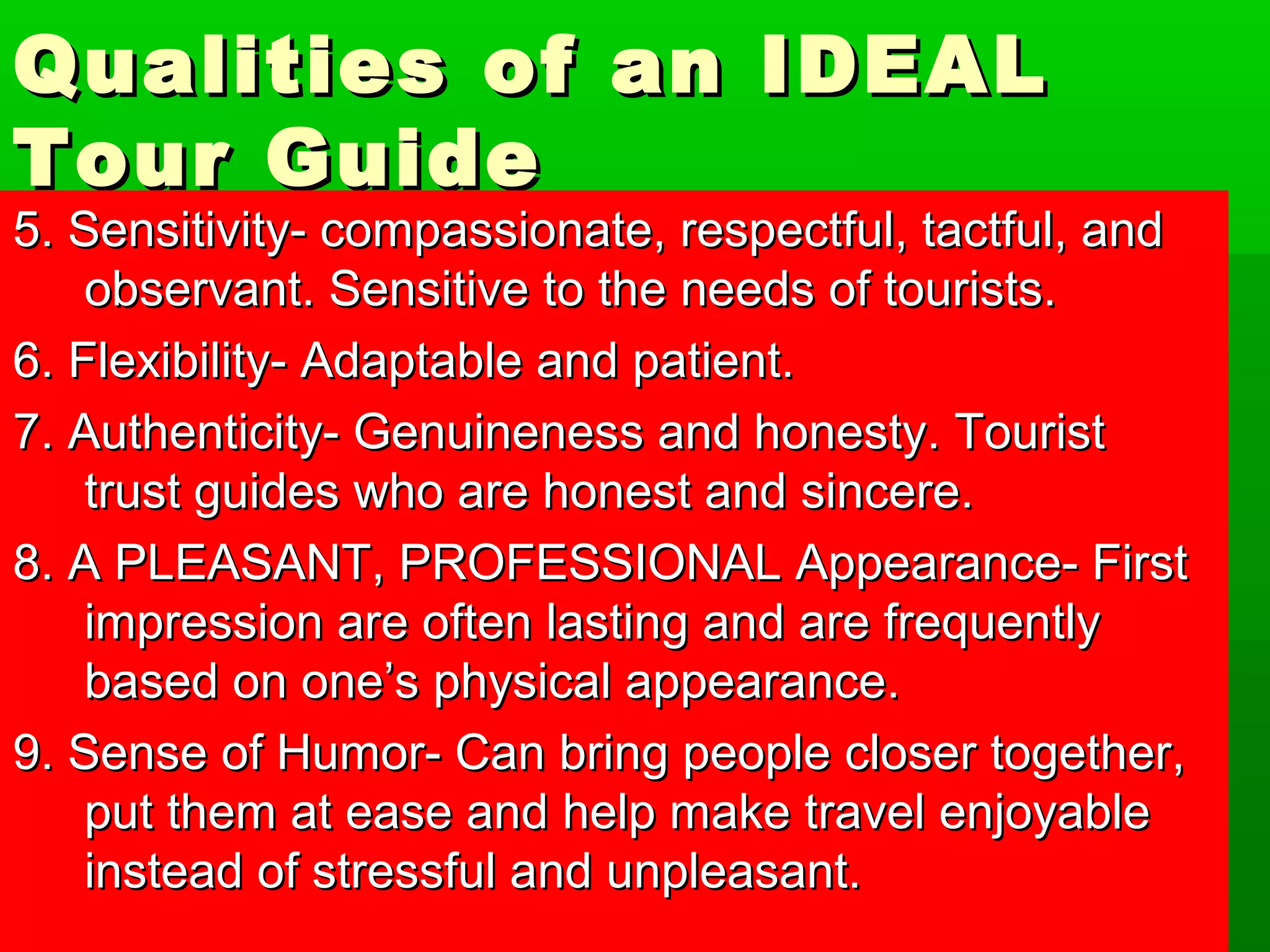 Qualities ooff aann IIDDEEAALL 
TToouurr GGuuiiddee 
55.. SSeennssiittiivviittyy-- ccoommppaassssiioonnaattee,, rreessppeeccttffuull,, ttaaccttffuull,, aanndd 
oobbsseerrvvaanntt.. SSeennssiittiivvee ttoo tthhee nneeeeddss ooff ttoouurriissttss.. 
66.. FFlleexxiibbiilliittyy-- AAddaappttaabbllee aanndd ppaattiieenntt.. 
77.. AAuutthheennttiicciittyy-- GGeennuuiinneenneessss aanndd hhoonneessttyy.. TToouurriisstt 
ttrruusstt gguuiiddeess wwhhoo aarree hhoonneesstt aanndd ssiinncceerree.. 
88.. AA PPLLEEAASSAANNTT,, PPRROOFFEESSSSIIOONNAALL AAppppeeaarraannccee-- FFiirrsstt 
iimmpprreessssiioonn aarree oofftteenn llaassttiinngg aanndd aarree ffrreeqquueennttllyy 
bbaasseedd oonn oonnee’’ss pphhyyssiiccaall aappppeeaarraannccee.. 
99.. SSeennssee ooff HHuummoorr-- CCaann bbrriinngg ppeeooppllee cclloosseerr ttooggeetthheerr,, 
ppuutt tthheemm aatt eeaassee aanndd hheellpp mmaakkee ttrraavveell eennjjooyyaabbllee 
iinnsstteeaadd ooff ssttrreessssffuull aanndd uunnpplleeaassaanntt.. 
 