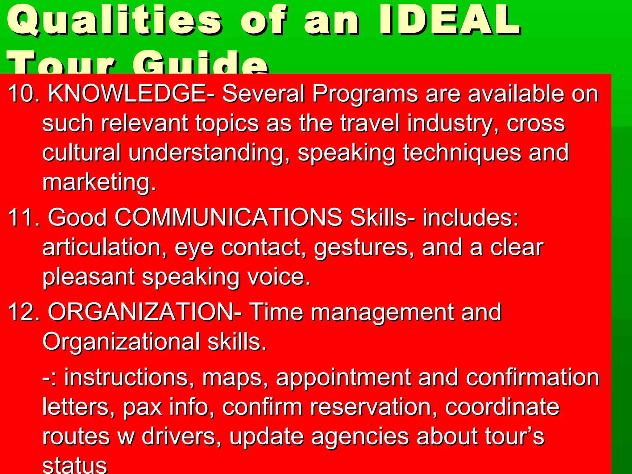 Qualities ooff aann IIDDEEAALL 
TToouurr GGuuiiddee 
1100.. KKNNOOWWLLEEDDGGEE-- SSeevveerraall PPrrooggrraammss aarree aavvaaiillaabbllee oonn 
ssuucchh rreelleevvaanntt ttooppiiccss aass tthhee ttrraavveell iinndduussttrryy,, ccrroossss 
ccuullttuurraall uunnddeerrssttaannddiinngg,, ssppeeaakkiinngg tteecchhnniiqquueess aanndd 
mmaarrkkeettiinngg.. 
1111.. GGoooodd CCOOMMMMUUNNIICCAATTIIOONNSS SSkkiillllss-- iinncclluuddeess:: 
aarrttiiccuullaattiioonn,, eeyyee ccoonnttaacctt,, ggeessttuurreess,, aanndd aa cclleeaarr 
pplleeaassaanntt ssppeeaakkiinngg vvooiiccee.. 
1122.. OORRGGAANNIIZZAATTIIOONN-- TTiimmee mmaannaaggeemmeenntt aanndd 
OOrrggaanniizzaattiioonnaall sskkiillllss.. 
--:: iinnssttrruuccttiioonnss,, mmaappss,, aappppooiinnttmmeenntt aanndd ccoonnffiirrmmaattiioonn 
lleetttteerrss,, ppaaxx iinnffoo,, ccoonnffiirrmm rreesseerrvvaattiioonn,, ccoooorrddiinnaattee 
rroouutteess ww ddrriivveerrss,, uuppddaattee aaggeenncciieess aabboouutt ttoouurr’’ss 
ssttaattuuss 
 