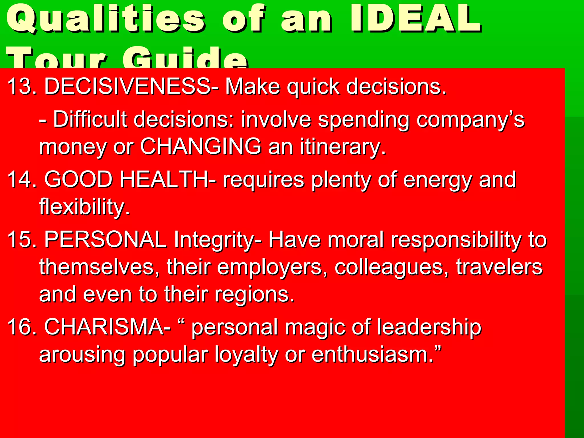 Qualities ooff aann IIDDEEAALL 
TToouurr GGuuiiddee 
1133.. DDEECCIISSIIVVEENNEESSSS-- MMaakkee qquuiicckk ddeecciissiioonnss.. 
-- DDiiffffiiccuulltt ddeecciissiioonnss:: iinnvvoollvvee ssppeennddiinngg ccoommppaannyy’’ss 
mmoonneeyy oorr CCHHAANNGGIINNGG aann iittiinneerraarryy.. 
1144.. GGOOOODD HHEEAALLTTHH-- rreeqquuiirreess pplleennttyy ooff eenneerrggyy aanndd 
fflleexxiibbiilliittyy.. 
1155.. PPEERRSSOONNAALL IInntteeggrriittyy-- HHaavvee mmoorraall rreessppoonnssiibbiilliittyy ttoo 
tthheemmsseellvveess,, tthheeiirr eemmppllooyyeerrss,, ccoolllleeaagguueess,, ttrraavveelleerrss 
aanndd eevveenn ttoo tthheeiirr rreeggiioonnss.. 
1166.. CCHHAARRIISSMMAA-- ““ ppeerrssoonnaall mmaaggiicc ooff lleeaaddeerrsshhiipp 
aarroouussiinngg ppooppuullaarr llooyyaallttyy oorr eenntthhuussiiaassmm..”” 
 