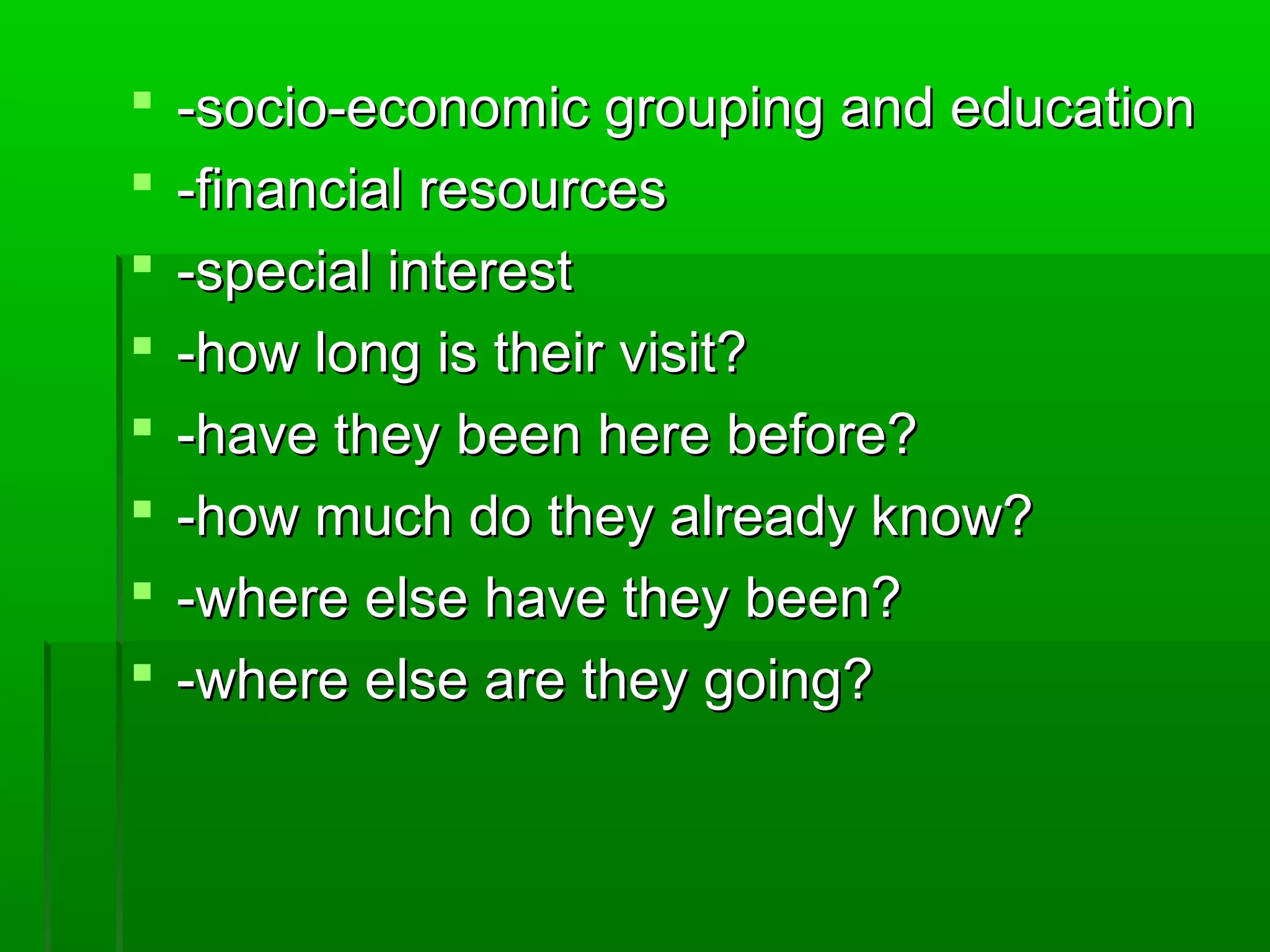  e -socio-eccoonnoommiicc ggrroouuppiinngg aanndd eedduuccaattiioonn 
 --ffiinnaanncciiaall rreessoouurrcceess 
 --ssppeecciiaall iinntteerreesstt 
 --hhooww lloonngg iiss tthheeiirr vviissiitt?? 
 --hhaavvee tthheeyy bbeeeenn hheerree bbeeffoorree?? 
 --hhooww mmuucchh ddoo tthheeyy aallrreeaaddyy kknnooww?? 
 --wwhheerree eellssee hhaavvee tthheeyy bbeeeenn?? 
 --wwhheerree eellssee aarree tthheeyy ggooiinngg?? 
 