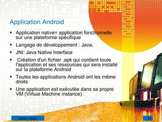 Application Android
 Application native= application fonctionnelle
sur une plateforme spécifique
 Langage de développement : Java,
 JNI: Java Native Interface
 Création d'un fichier .apk qui contient toute
l'application et ses ressources qui sera installé
sur la plateforme Android
 Toutes les applications Android ont les même
droits
 Une application est exécutée dans sa propre
VM (Virtual Machine instance)
12Saber LAJILI
 