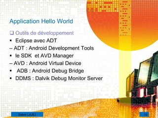 Application Hello World
 Outils de développement
 Eclipse avec ADT
– ADT : Android Development Tools
 le SDK et AVD Manager
– AVD : Android Virtual Device
 ADB : Android Debug Bridge
 DDMS : Dalvik Debug Monitor Server
19Saber LAJILI
 