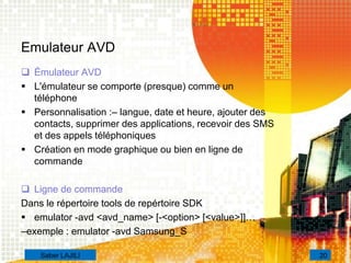 Emulateur AVD
 Émulateur AVD
 L'émulateur se comporte (presque) comme un
téléphone
 Personnalisation :– langue, date et heure, ajouter des
contacts, supprimer des applications, recevoir des SMS
et des appels téléphoniques
 Création en mode graphique ou bien en ligne de
commande
 Ligne de commande
Dans le répertoire tools de repértoire SDK
 emulator -avd <avd_name> [-<option> [<value>]]…
–exemple : emulator -avd Samsung_S
20Saber LAJILI
 