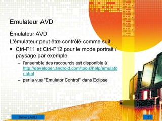 Emulateur AVD
Émulateur AVD
L'émulateur peut être contrôlé comme suit
 Ctrl-F11 et Ctrl-F12 pour le mode portrait /
paysage par exemple
– l'ensemble des raccourcis est disponible à
http://developer.android.com/tools/help/emulato
r.html
– par la vue "Emulator Control" dans Eclipse
21Saber LAJILI
 