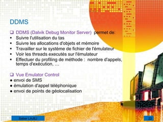 DDMS
 DDMS (Dalvik Debug Monitor Server) permet de:
 Suivre l'utilisation du tas
 Suivre les allocations d'objets et mémoire
 Travailler sur le système de fichier de l'émulateur
 Voir les threads executés sur l'émulateur
 Effectuer du profiling de méthode : nombre d'appels,
temps d'exécution, …
 Vue Emulator Control
● envoi de SMS
● émulation d'appel téléphonique
● envoi de points de géolocalisation
22Saber LAJILI
 